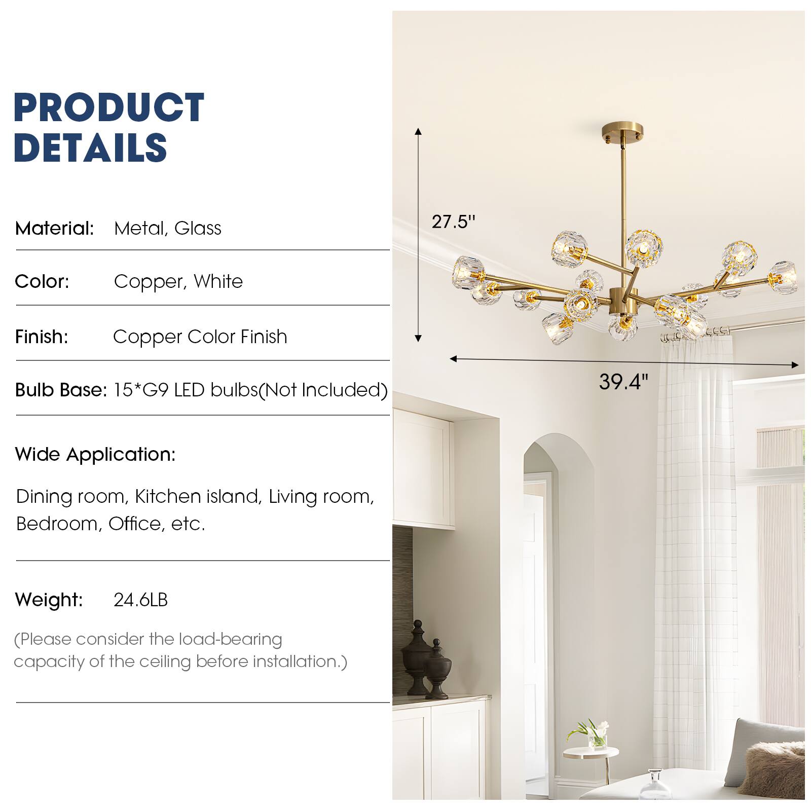 PRODUCT DETAILS

Material: Metal, Glass

Color: Copper, White

Finish: Copper Color Finish

Bulb Base: 15*G9 LED bulbs (Not Included)

Wide Application: Dining room, Kitchen island, Living room, Bedroom, Office, etc.

Weight: 24.6LB

(Please consider the load-bearing capacity of the ceiling before installation.)