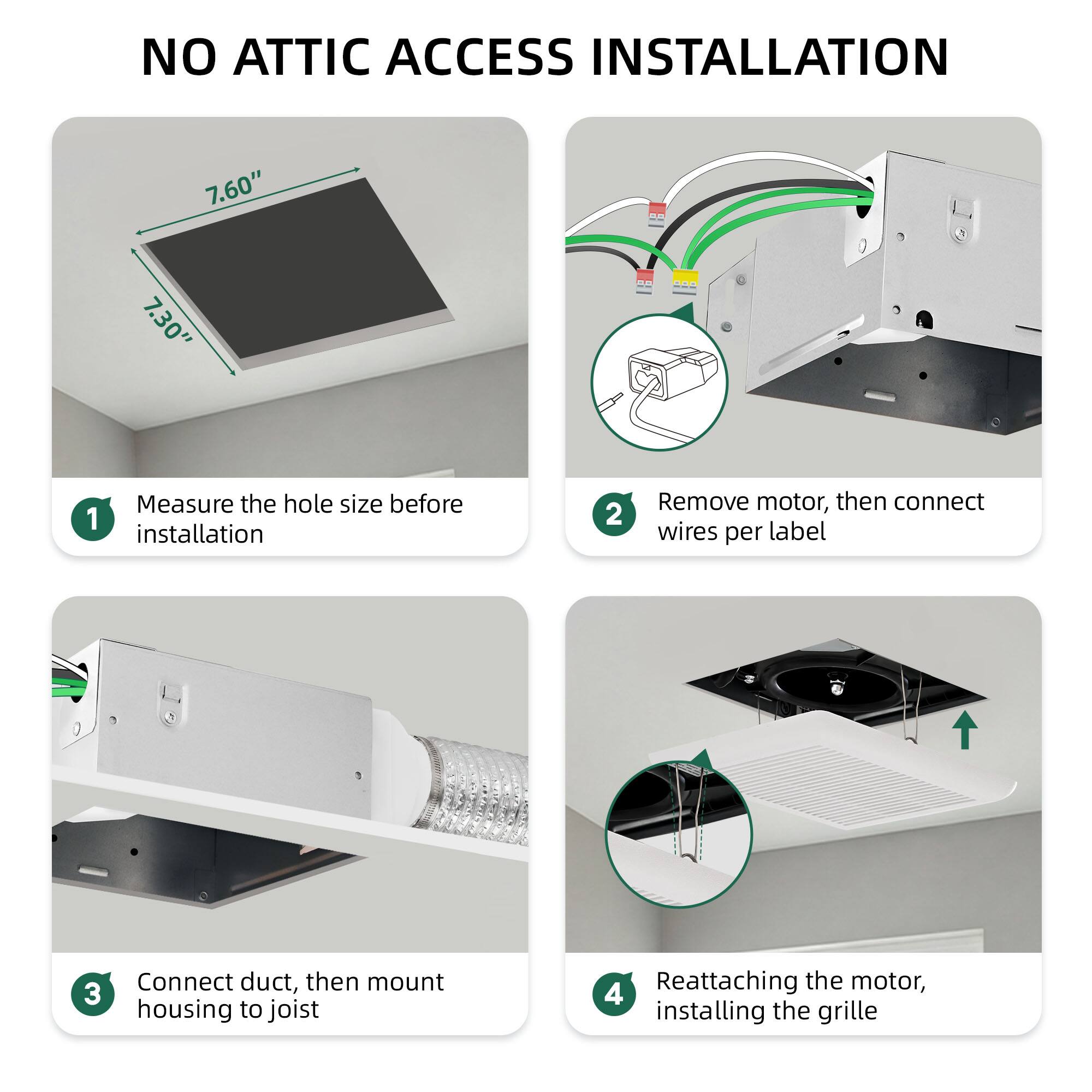 NO ATTIC ACCESS INSTALLATION

1. Measure the hole size before installation

2. Remove motor, then connect wires per label

3. Connect duct, then mount housing to joist

4. Reattaching the motor, installing the grille