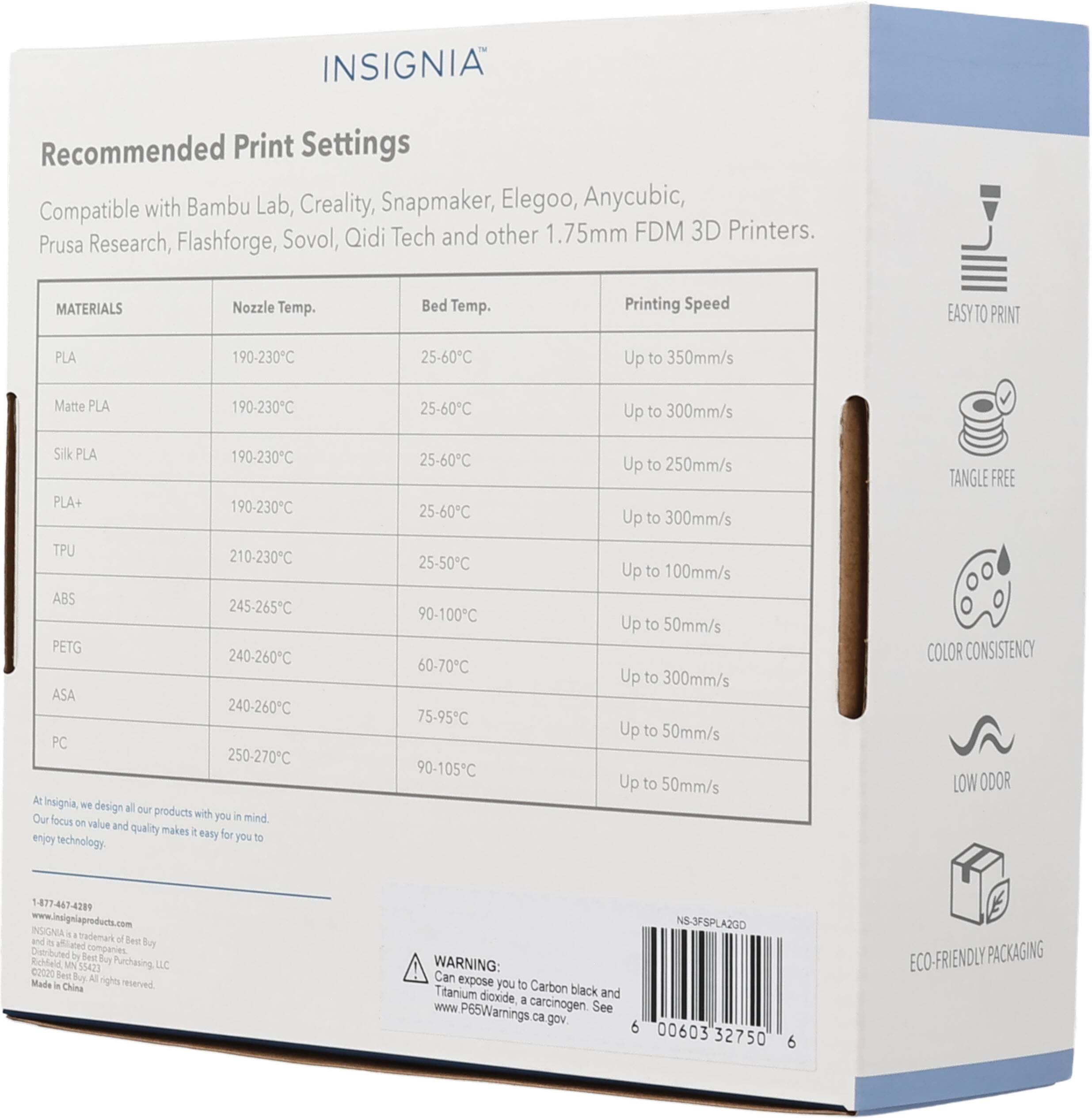 INSIGNIA Recommended Print Settings Compatible with Bambu Lab, Creality, Snapmaker, Elegoo, Anycubic, Prusa Research, Flashforge, Sovol, Qidi Tech and other 1.75mm FDM 3D Printers. 

MATERIALS | Nozzle Temp. | Bed Temp. | Printing Speed
--- | --- | --- | ---
PLA | 190-230°C | 25-60°C | Up to 350mm/s
Matte PLA | 190-230°C | 25-60°C | Up to 300mm/s
Silk PLA | 190-230°C | 25-60°C | Up to 250mm/s
PLA+ | 190-230°C | 25-60°C | Up to 300mm/s
TPU | 210-230°C | 25-50°C | Up to 100mm/s
ABS | 245-265°C | 90-100°C | Up to