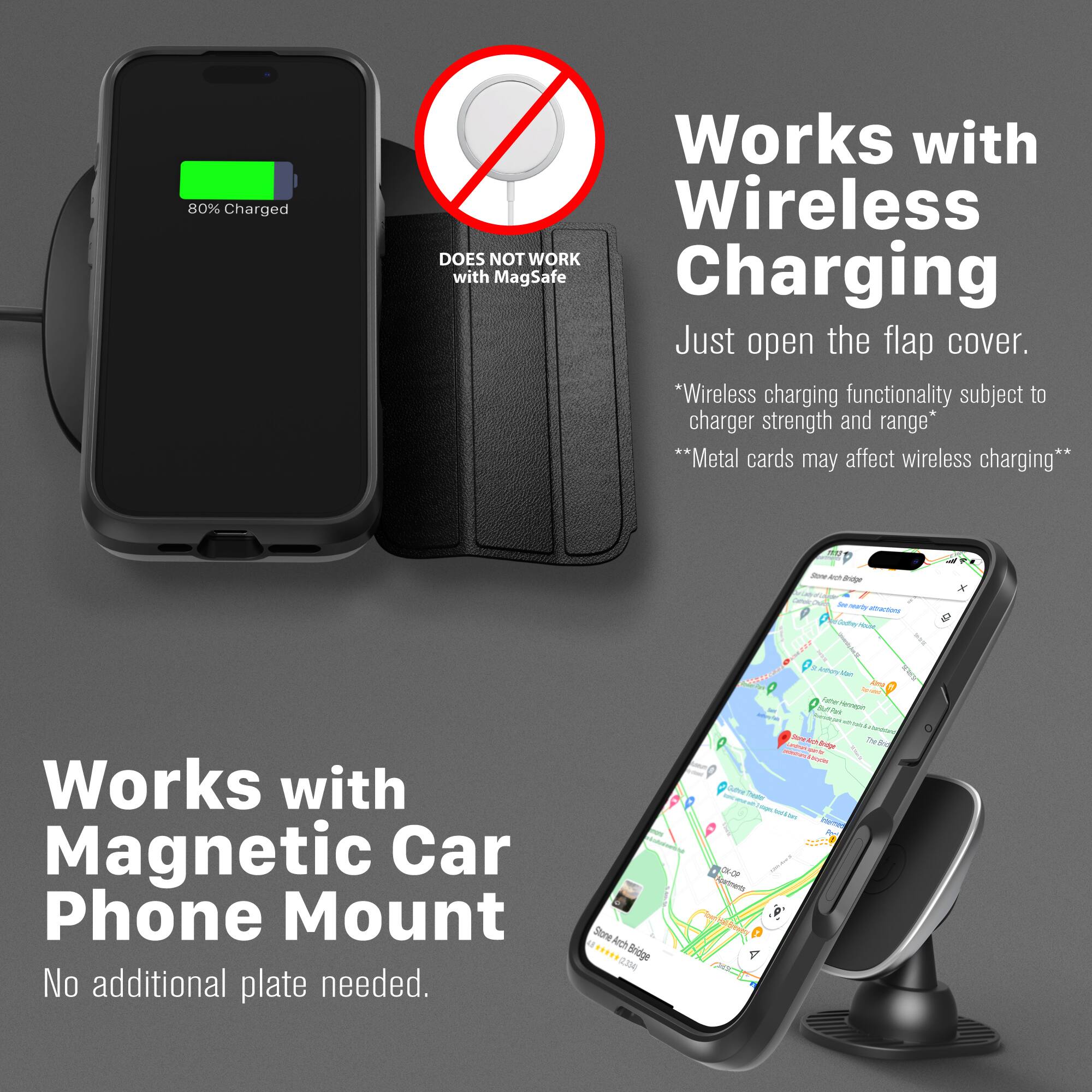 80% Charged

DOES NOT WORK with MagSafe Charging

Works with Wireless Charging
Just open the flap cover.
*Wireless charging functionality subject to charger strength and range*
**Metal cards may affect wireless charging**

Works with Magnetic Car Phone Mount
No additional plate needed.