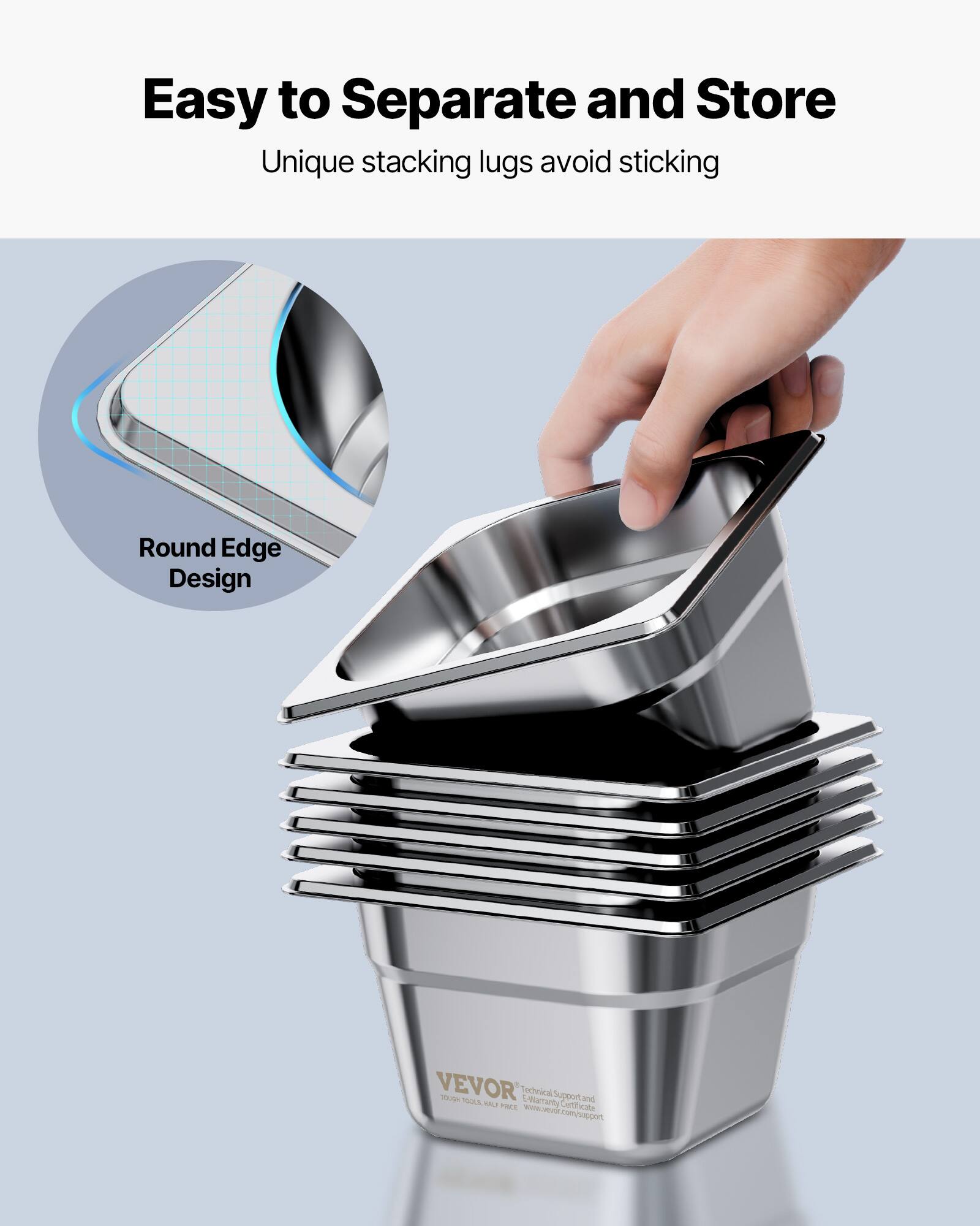 Easy to Separate and Store  
Unique stacking lugs avoid sticking  

Round Edge Design  

VEVOR  
Technical Support and Warranty Certificate  
www.vevor.com/support