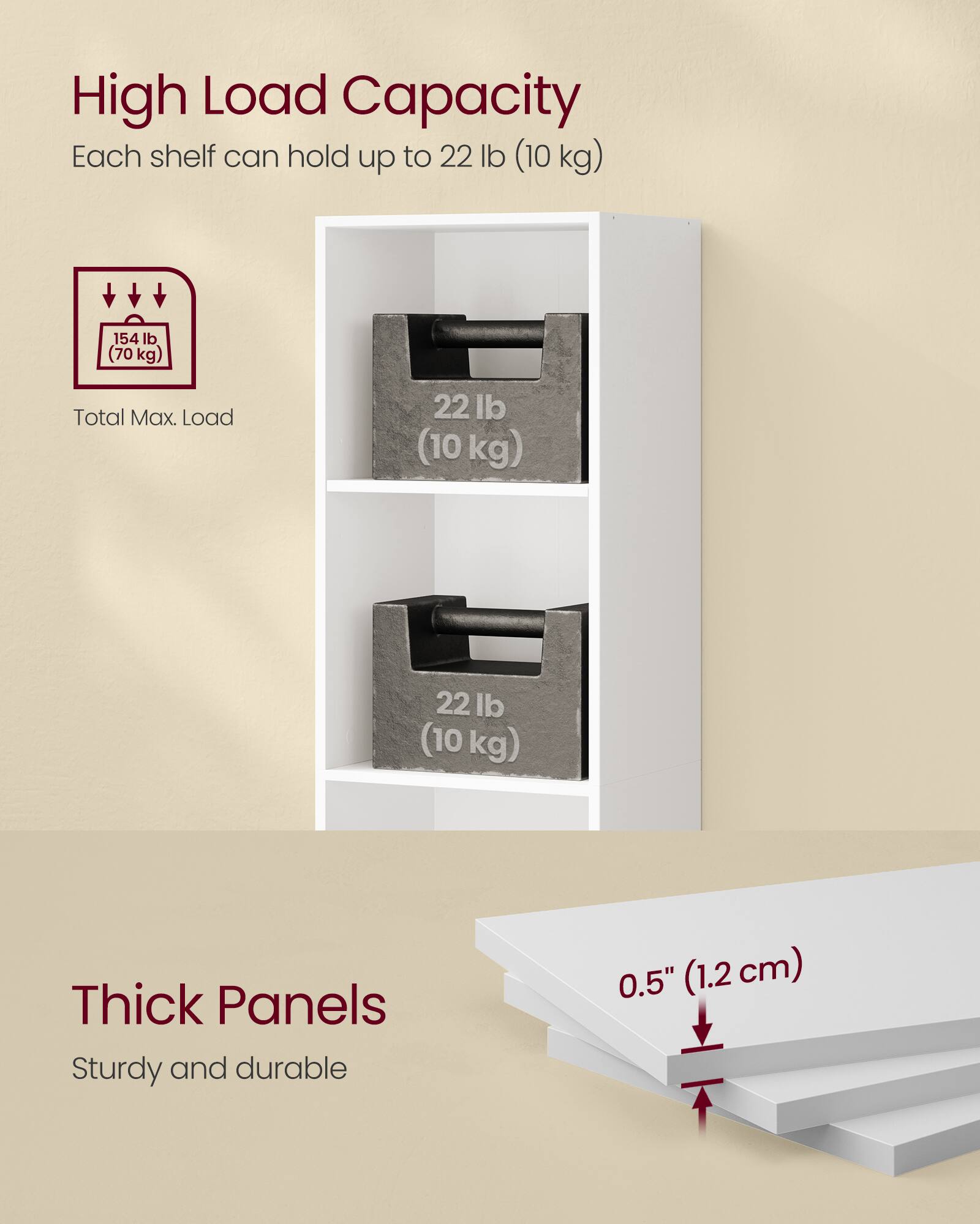 High Load Capacity  
Each shelf can hold up to 22 lb (10 kg)  
Total Max. Load 154 lb (70 kg)  

Thick Panels  
Sturdy and durable 0.5" (1.2 cm)