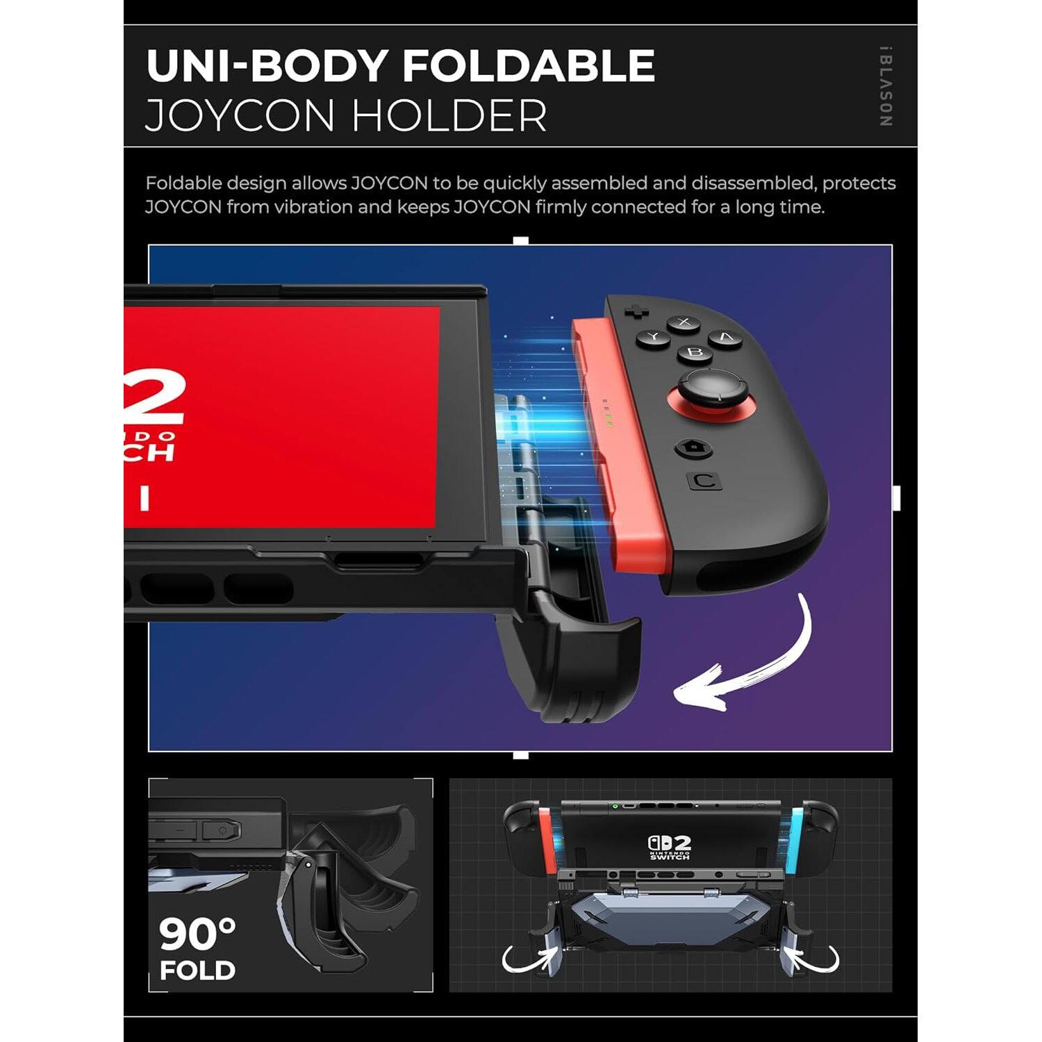 UNI-BODY FOLDABLE JOYCON HOLDER

Foldable design allows JOYCON to be quickly assembled and disassembled, protects JOYCON from vibration and keeps JOYCON firmly connected for a long time.

2 DO CH

90° FOLD
