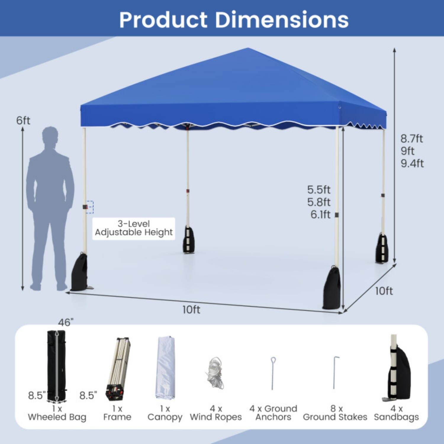 Product Dimensions

- 6ft
- 8.7ft
- 9ft
- 9.4ft
- 3-Level Adjustable Height: 5.5ft, 5.8ft, 6.1ft
- 10ft
- 46"
- 8.5"
- 8.5"
- 1 x Wheeled Bag
- 1 x Frame
- 1 x Canopy
- 4 x Wind Ropes
- 4 x Ground Anchors
- 8 x Ground Stakes
- 4 x Sandbags