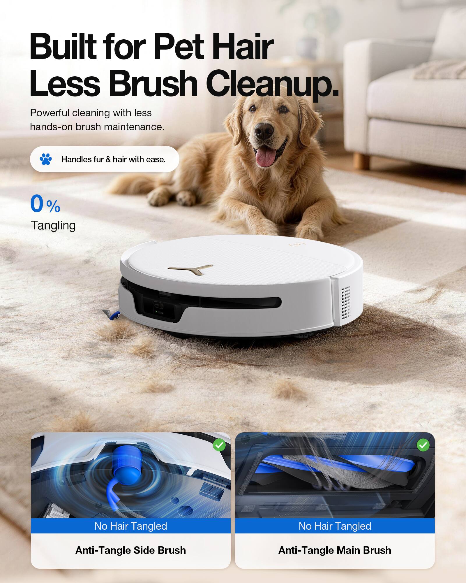 Built for Pet Hair Less Brush Cleanup.  
Powerful cleaning with less hands-on brush maintenance.  
Handles fur & hair with ease.  
0% Tangling  
No Hair Tangled  
Anti-Tangle Side Brush  
Anti-Tangle Main Brush