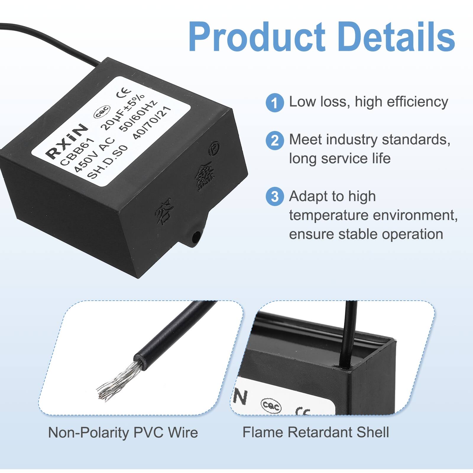 Product Details

1. Low loss, high efficiency
2. Meet industry standards, long service life
3. Adapt to high temperature environment, ensure stable operation

- Non-Polarity PVC Wire
- Flame Retardant Shell

CE cac 50/60Hz RXIN 40/70/21 CBB61 AC 450V SH.D.SO 1 SESE 1