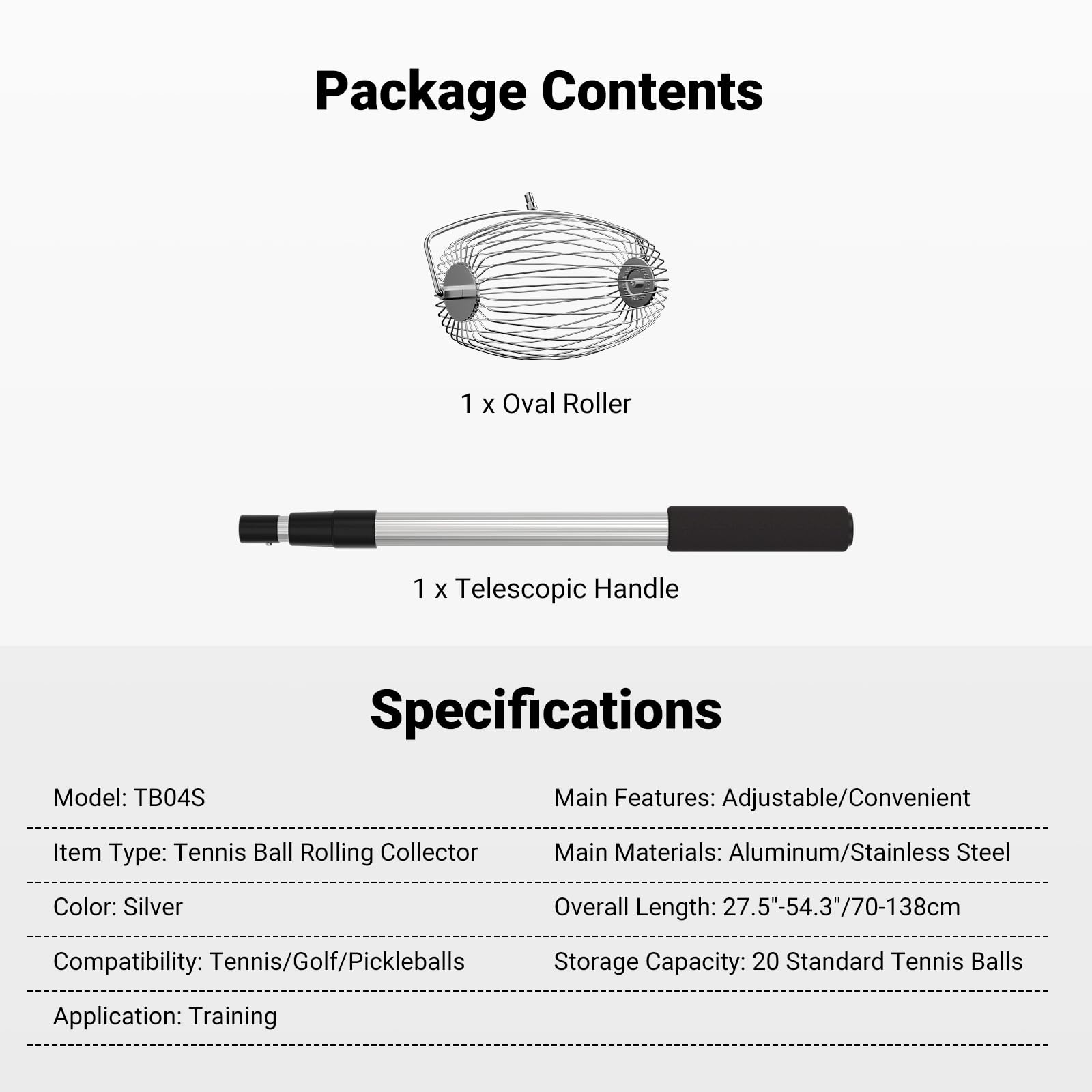 Package Contents  
1 x Oval Roller  
1 x Telescopic Handle  

Specifications  
Model: TB04S  
Main Features: Adjustable/Convenient  
Item Type: Tennis Ball Rolling Collector  
Main Materials: Aluminum/Stainless Steel  
Color: Silver  
Overall Length: 27.5"-54.3"/70-138cm  
Compatibility: Tennis/Golf/Pickleballs  
Storage Capacity: 20 Standard Tennis Balls  
Application: Training