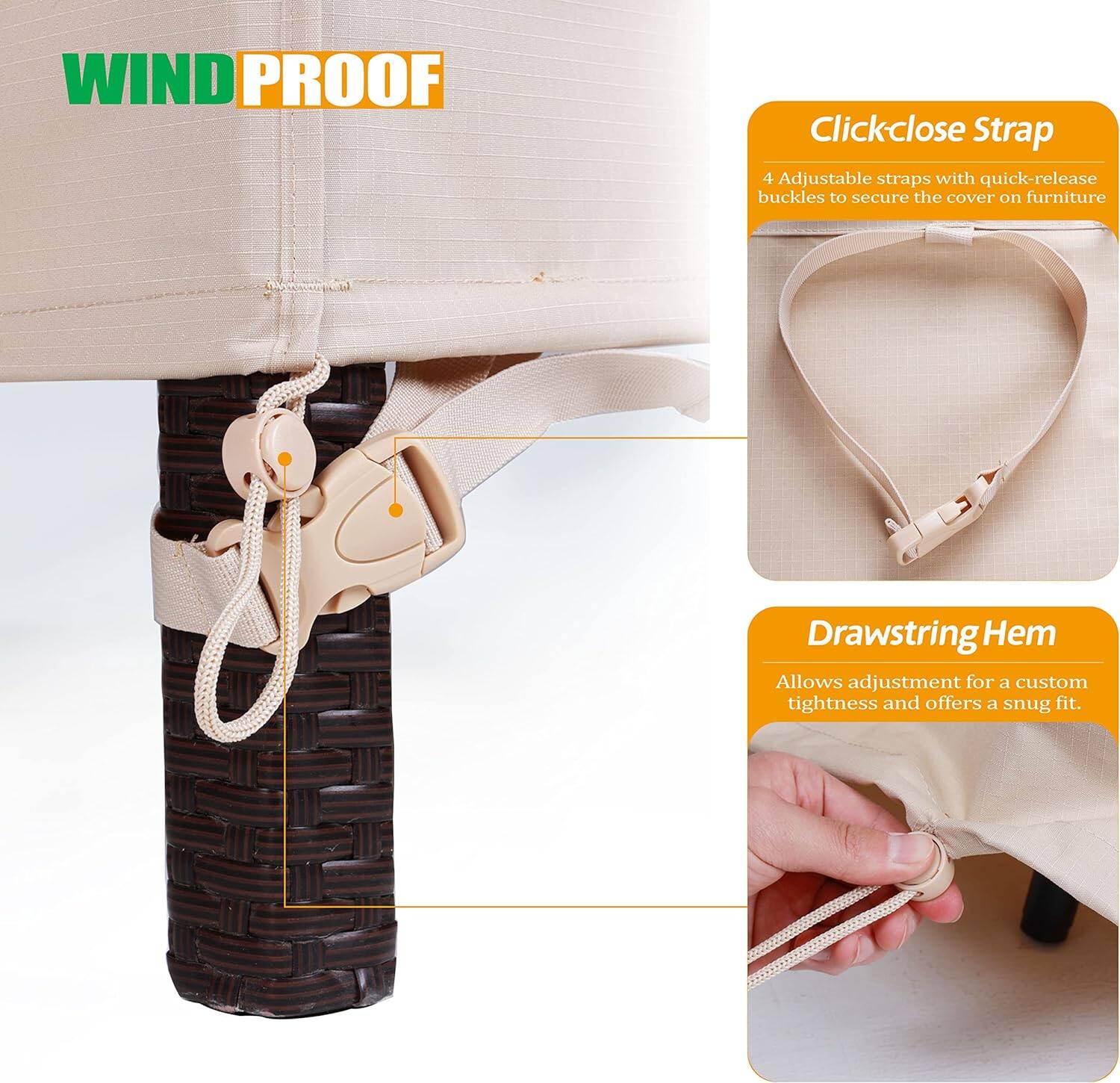 **WIND PROOF**

- **Click-close Strap**
  - 4 Adjustable straps with quick-release buckles to secure the cover on furniture

- **Drawstring Hem**
  - Allows adjustment for a custom tightness and offers a snug fit.