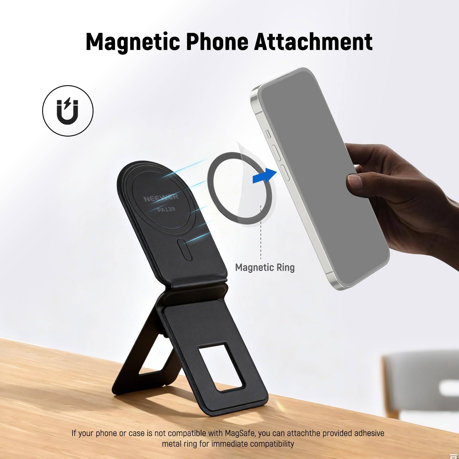 Magnetic Phone Attachment

NEEWER PA139 Magnetic Ring

If your phone or case is not compatible with MagSafe, you can attach the provided adhesive metal ring for immediate compatibility.