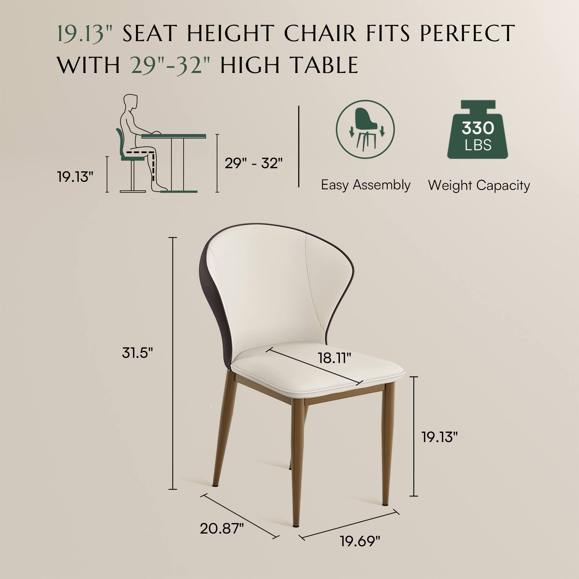 19.13" SEAT HEIGHT CHAIR FITS PERFECT WITH 29"-32" HIGH TABLE

Easy Assembly
Weight Capacity: 330 LBS

Dimensions:
- Seat Height: 19.13"
- Seat Width: 18.11"
- Overall Height: 31.5"
- Overall Width: 20.87"
- Overall Depth: 19.69"