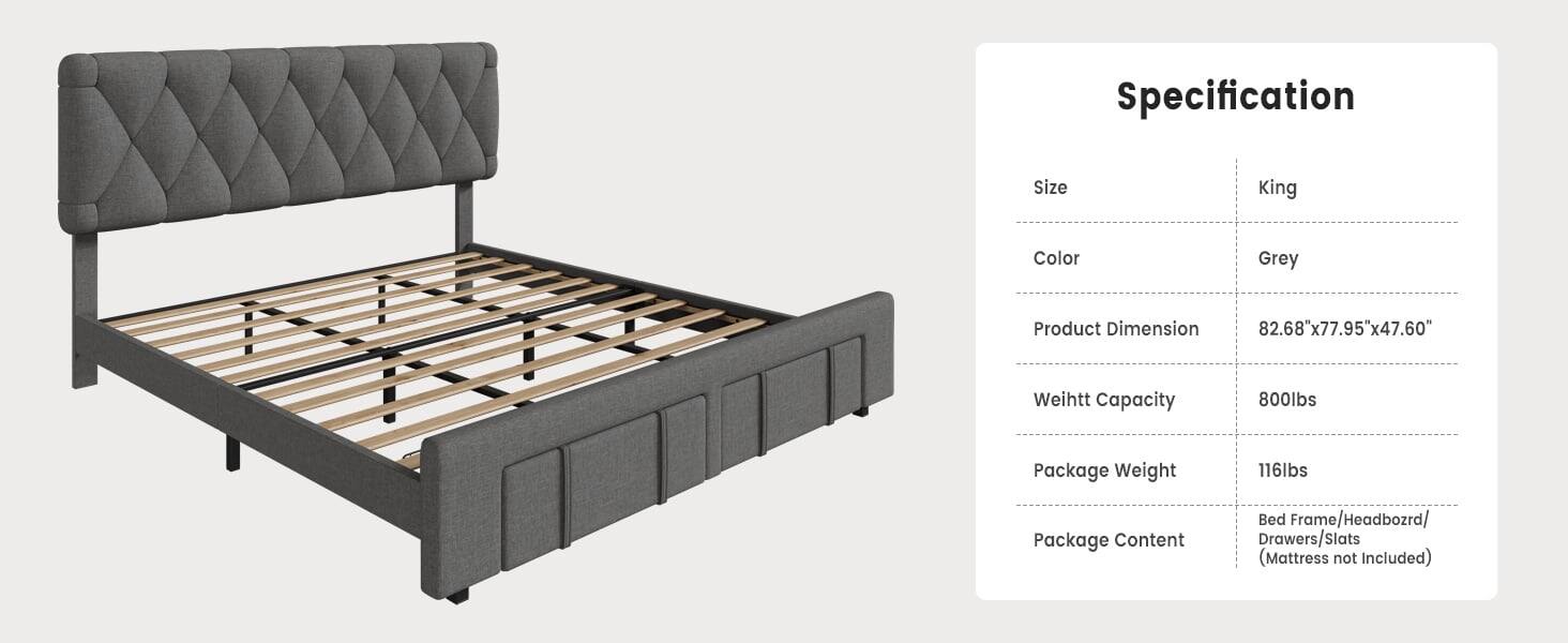 Specification  
Size: King  
Color: Grey  
Product Dimension: 82.68"x77.95"x47.60"  
Weight Capacity: 800lbs  
Package Weight: 116lbs  
Package Content: Bed Frame/Headboard/Drawers/Slats (Mattress not Included)