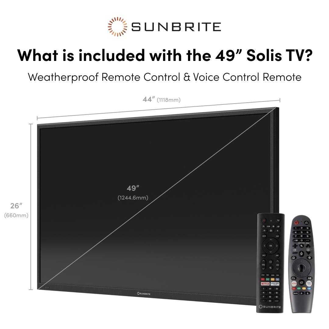 Sunbrite What is included with the 49" Solis TV? Weatherproof Remote Control & Voice Control Remote 44" (1118mm) 26" (660mm) 49" (1244.6mm) - + . + - - . . a - - . 4 - - - 9 1 n I i - .  - - - E - - J - - 2 . + - - 1 1  1 - 2 - - + Sunbrite TE