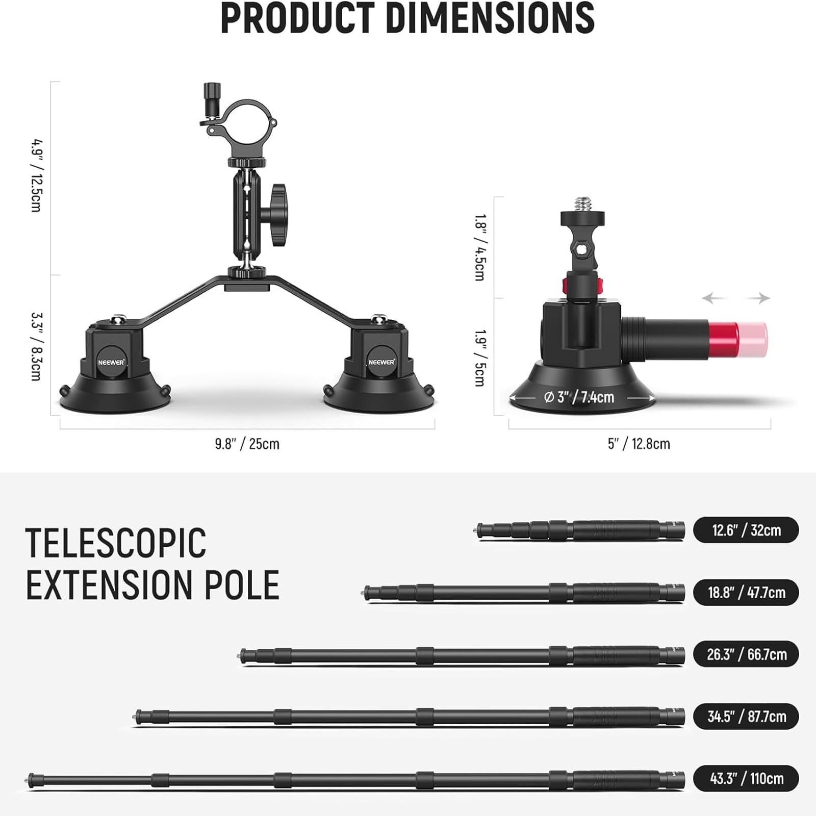 **PRODUCT DIMENSIONS**

- 4.9" / 12.5cm
- 1.8" / 4.5cm
- 3" / 7.4cm
- 5" / 12.8cm
- 9.8" / 25cm

**TELESCOPIC EXTENSION POLE**

- 12.6" / 32cm
- 18.8" / 47.7cm
- 26.3" / 66.7cm
- 34.5" / 87.7cm
- 43.3" / 110cm