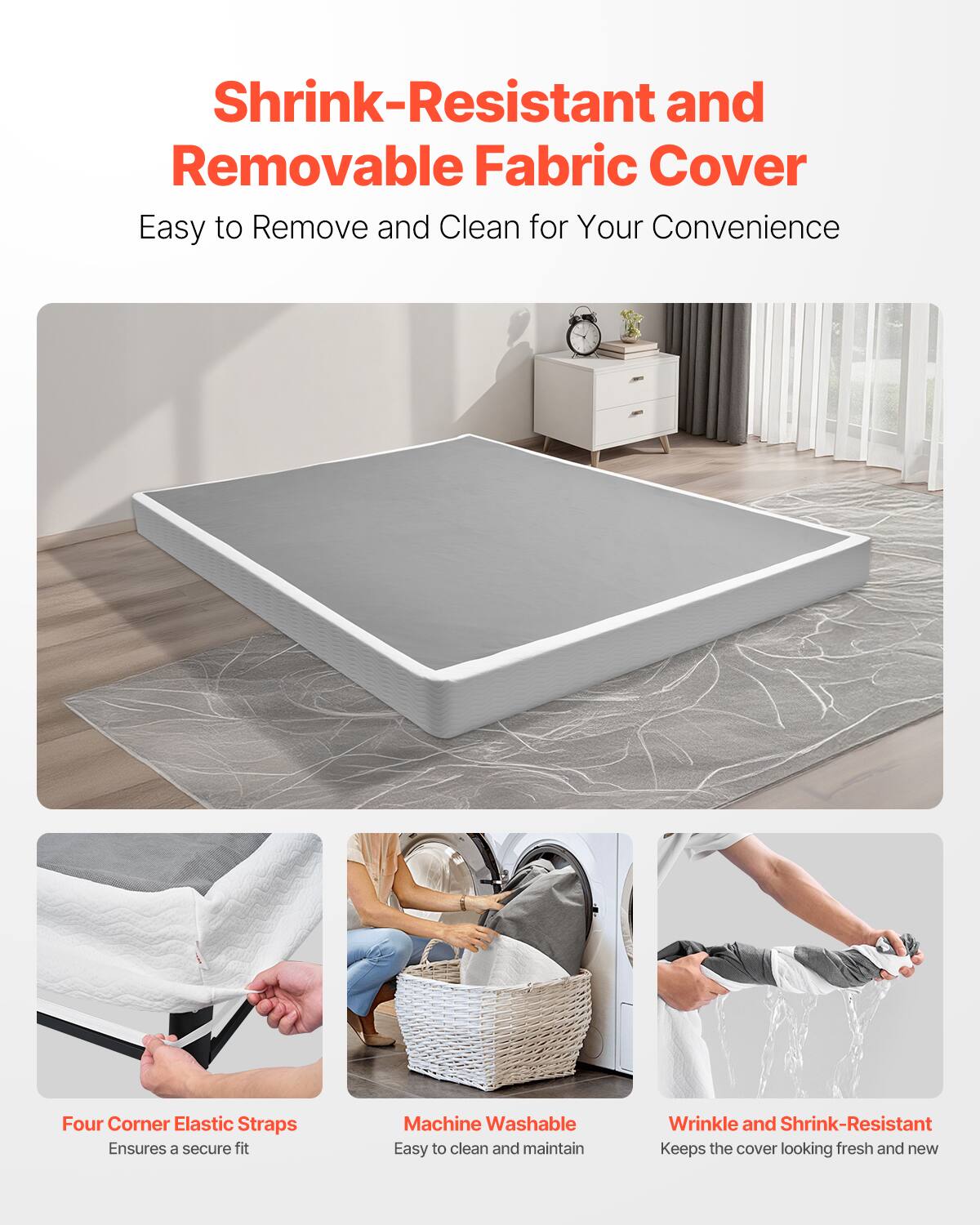Shrink-Resistant and Removable Fabric Cover  
Easy to Remove and Clean for Your Convenience  

Four Corner Elastic Straps  
Ensures a secure fit  

Machine Washable  
Easy to clean and maintain  

Wrinkle and Shrink-Resistant  
Keeps the cover looking fresh and new