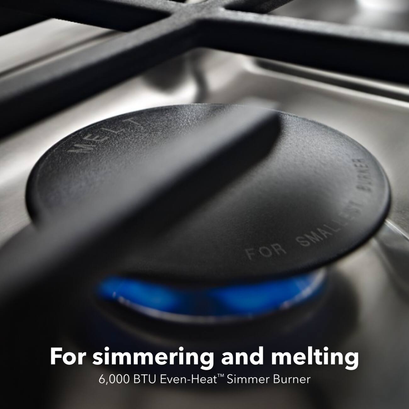 MELT  
FOR SMALL  
For simmering and melting  
6,000 BTU Even-Heat™ Simmer Burner