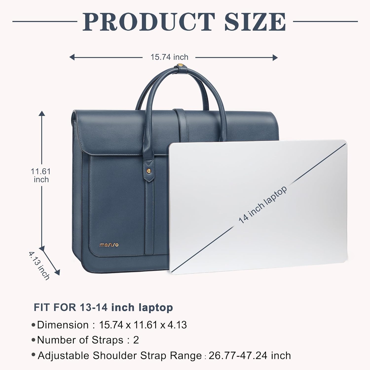 PRODUCT SIZE  
15.74 inch  
11.61 inch  
4.13 inch  

FIT FOR 13-14 inch laptop  
Dimension: 15.74 x 11.61 x 4.13  
Number of Straps: 2  
Adjustable Shoulder Strap Range: 26.77-47.24 inch
