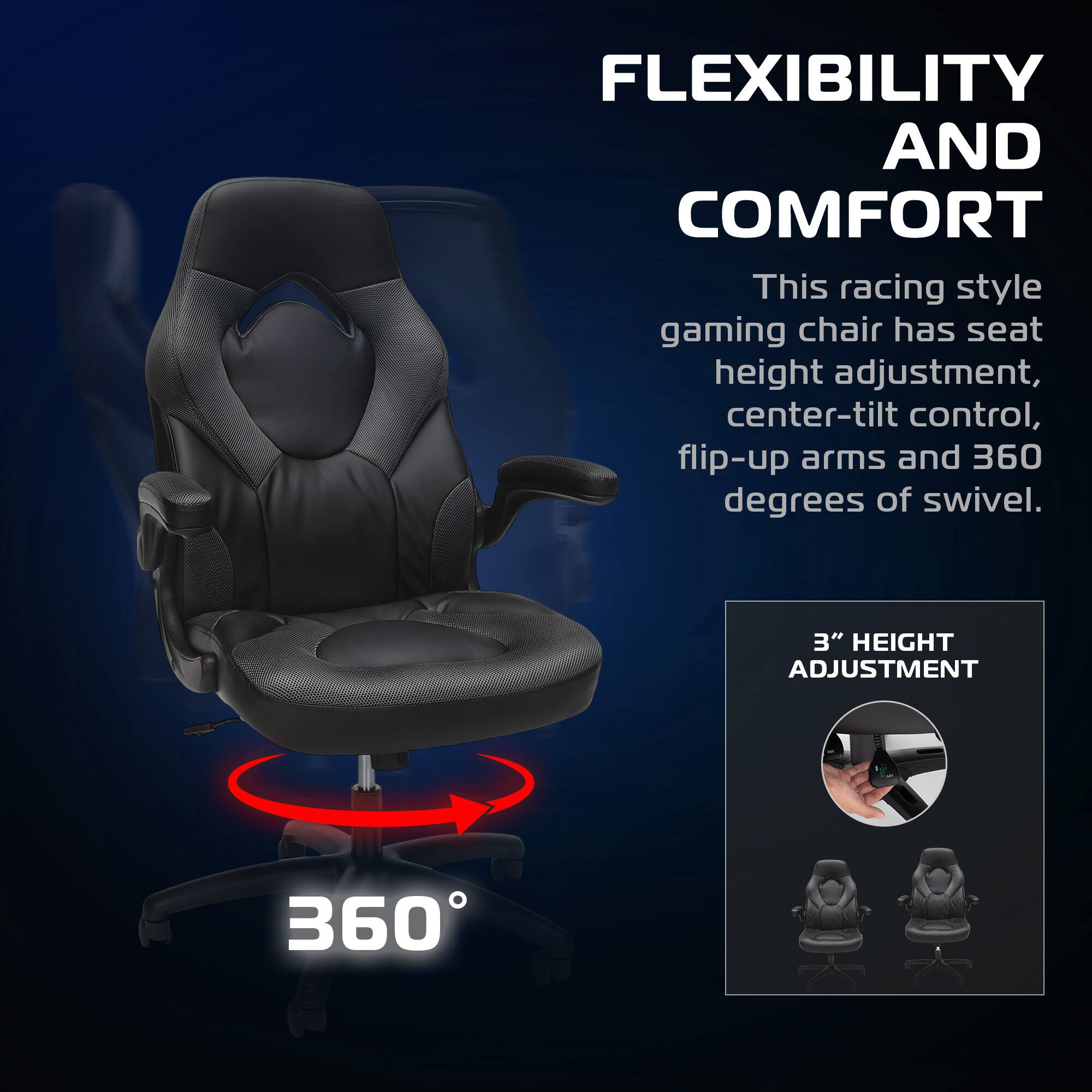 FLEXIBILITY AND COMFORT

This racing style gaming chair has seat height adjustment, center-tilt control, flip-up arms and 360 degrees of swivel.

3" HEIGHT ADJUSTMENT