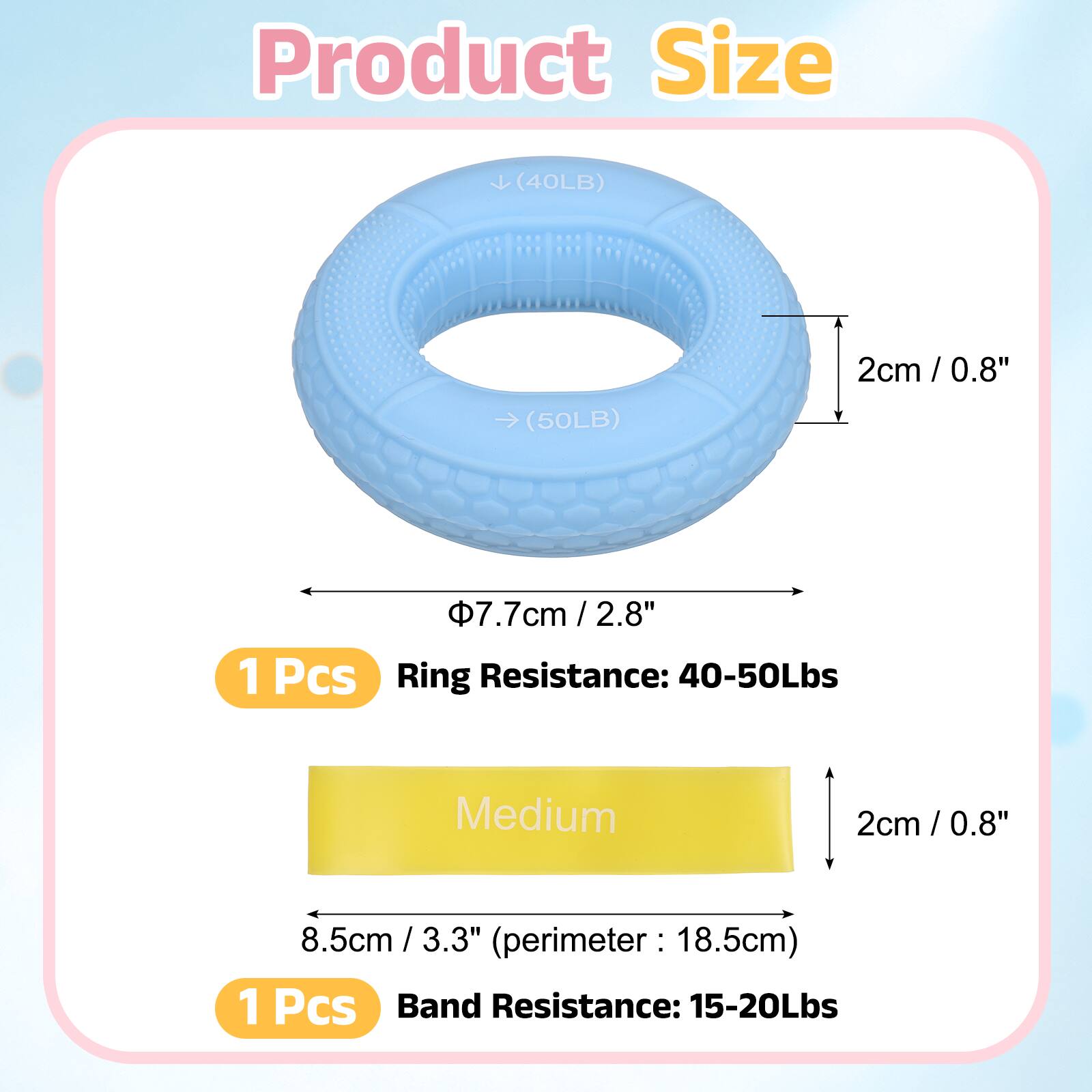 Product Size

(40LB) 2cm / 0.8"  
(50LB) 7.7cm / 2.8"  

1 Pcs  
Ring Resistance: 40-50Lbs  
Medium  

2cm / 0.8"  
8.5cm / 3.3"  
(perimeter: 18.5cm)  

1 Pcs  
Band Resistance: 15-20Lbs