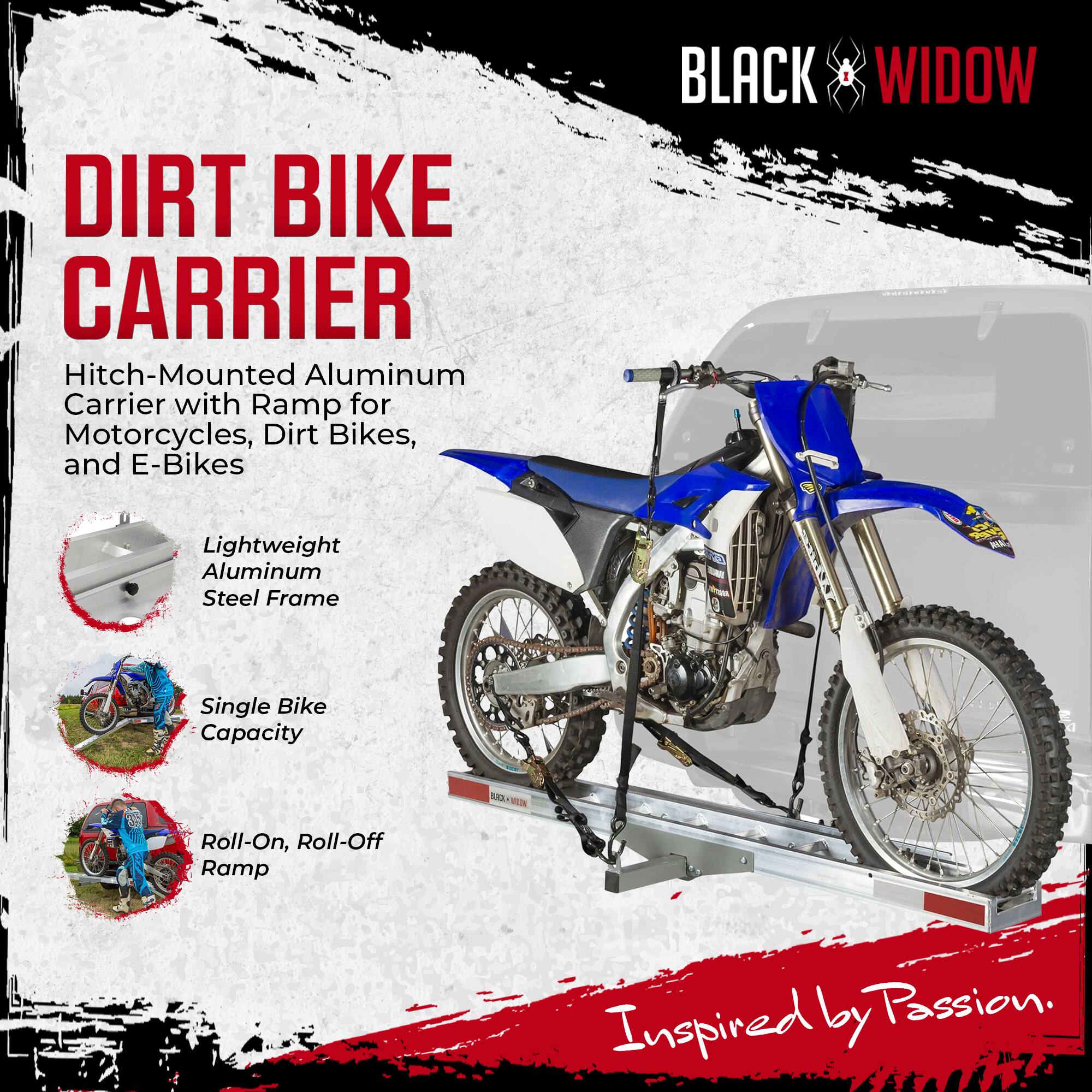 DIRT BIKE CARRIER  
Hitch-Mounted Aluminum Carrier with Ramp for Motorcycles, Dirt Bikes, and E-Bikes  

BLACK WIDOW  
Lightweight Aluminum Steel Frame  
Single Bike Capacity  
Roll-On, Roll-Off Ramp  

Inspired by Passion.