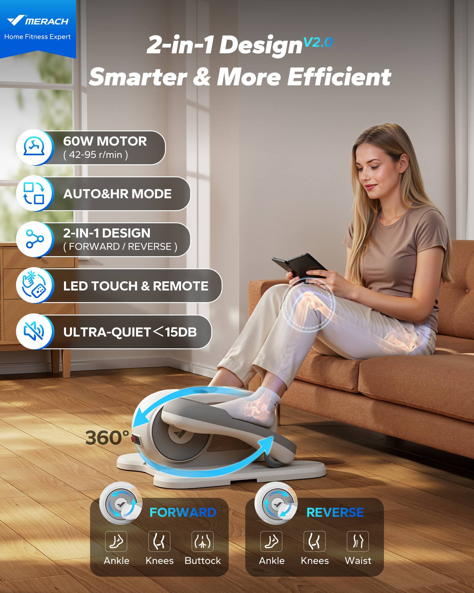 MERACH Home Fitness Expert  
2-in-1 Design V2.0  
Smarter & More Efficient  

- 60W MOTOR (42-95 r/min)  
- AUTO&HR MODE  
- 2-IN-1 DESIGN (FORWARD / REVERSE)  
- LED TOUCH & REMOTE  
- ULTRA-QUIET <15DB  

360°  
- FORWARD: Ankle, Knees, Buttock  
- REVERSE: Ankle, Knees, Waist
