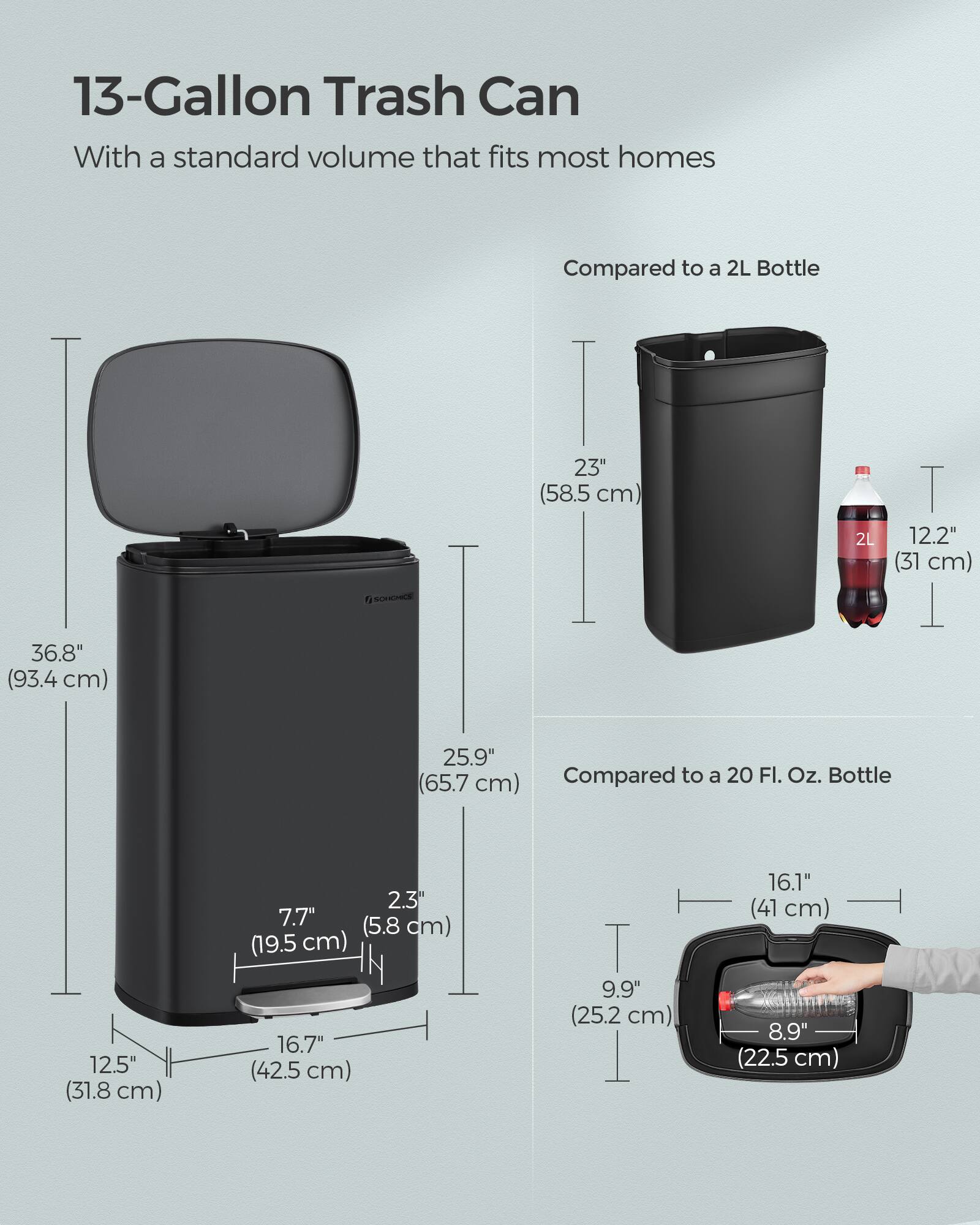13-Gallon Trash Can

With a standard volume that fits most homes

Compared to a 2L Bottle
- 36.8" (93.4 cm)
- 23" (58.5 cm)
- 12.2" (31 cm)
- 25.9" (65.7 cm)

Compared to a 20 Fl. Oz. Bottle
- 7.7" (19.5 cm)
- 2.3" (5.8 cm)
- 16.1" (41 cm)
- 12.5" (31.8 cm)
- 16.7" (42.5 cm)
- 9.9" (25.2 cm)
- 8.9" (22.5 cm)