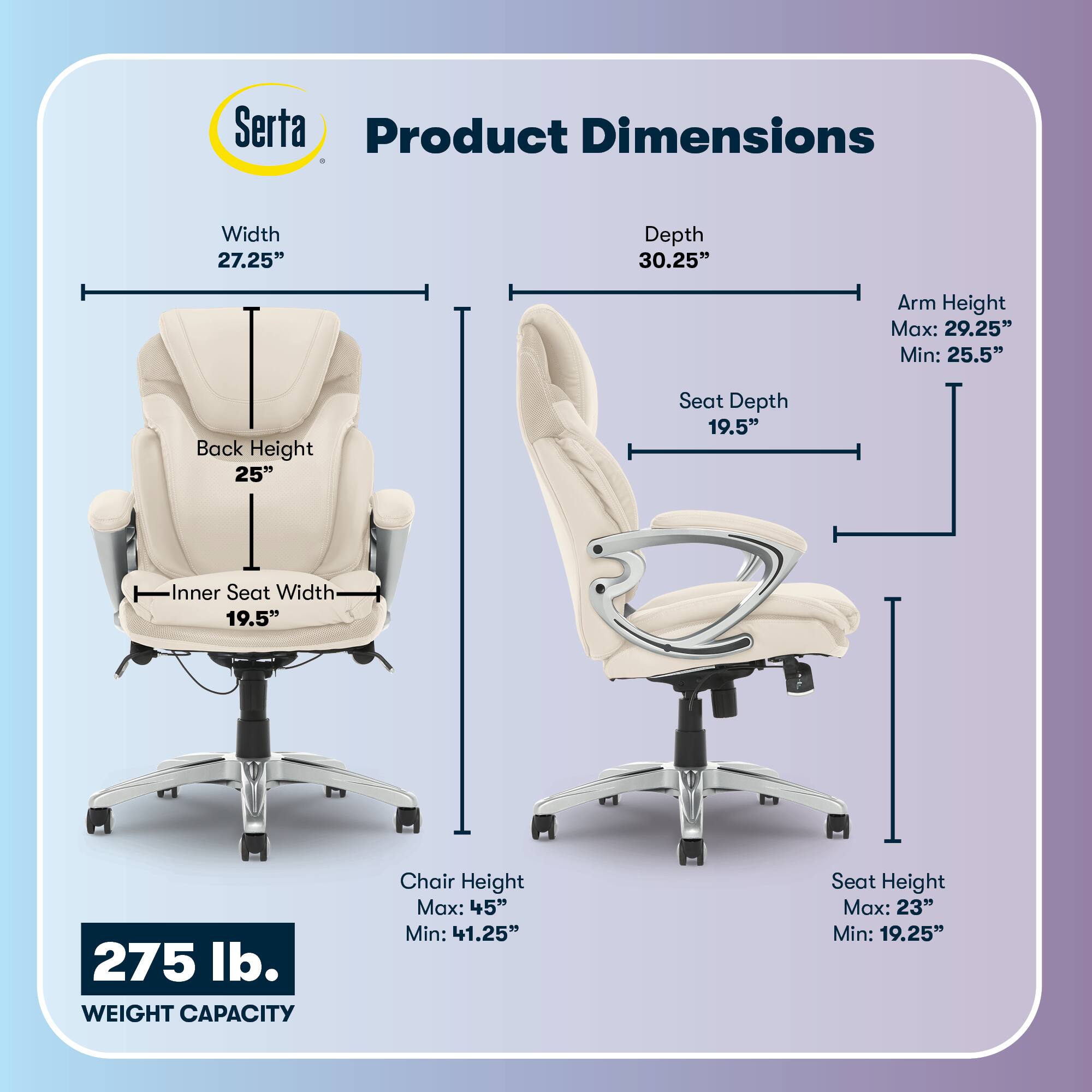 Serta Product Dimensions  
Width: 27.25"  
Depth: 30.25"  
Arm Height: Max: 29.25" Min: 25.5"  
Back Height: 25"  
Seat Depth: 19.5"  
Inner Seat Width: 19.5"  
275 lb. WEIGHT CAPACITY  
Chair Height: Max: 45" Min: 41.25"  
Seat Height: Max: 23" Min: 19.25"