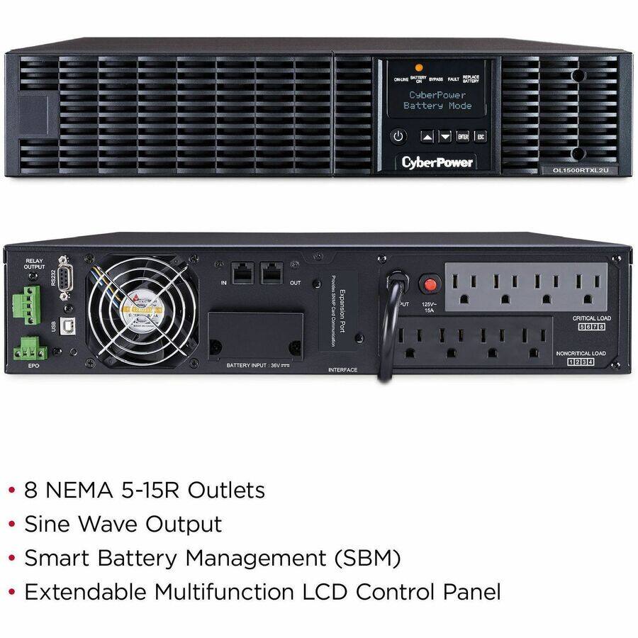 BATTERY REPLACE BYPASS FAULT 5 CyberPower Battery Mode
ENTER
ESC
CyberPower
OL1500RTXL2U
RELAY OUTPUT EPO
IN BATTERY INPUT
OUT
Expansion Port INTERFACE
TUK
125V- 15A
CRITICAL LOAD 3020 NONCRITICAL LOAD 0000
8 NEMA 5-15R Outlets Sine Wave Output Smart Battery Management (SBM) Extendable Multifunction LCD Control Panel