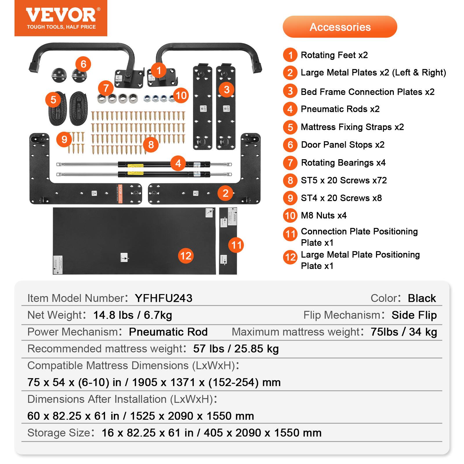 VEVOR TOUGH TOOLS. HALF PRICE

Accessories:
1. Rotating Feet x2
2. Large Metal Plates x2 (Left & Right)
3. Bed Frame Connection Plates x2
4. Pneumatic Rods x2
5. Mattress Fixing Straps x2
6. Door Panel Stops x2
7. Rotating Bearings x4
8. ST5 x 20 Screws x72
9. ST4 x 20 Screws x8
10. M8 Nuts x4
11. Connection Plate Positioning Plate x1
12. Large Metal Plate Positioning Plate x1

Item Model Number: YFHFU243  
Color: Black  
Net Weight: 14.8 lbs / 6.7kg  
Flip Mechanism: Side Flip  
Power Mechanism: Pneumatic Rod  
Maximum mattress weight: 75lbs / 34 kg  
Recommended mattress weight: 57 lbs / 25.85 kg  
Compatible Mattress Dimensions (LxWxH): 75 x 54 x (6-10) in / 1905 x 137