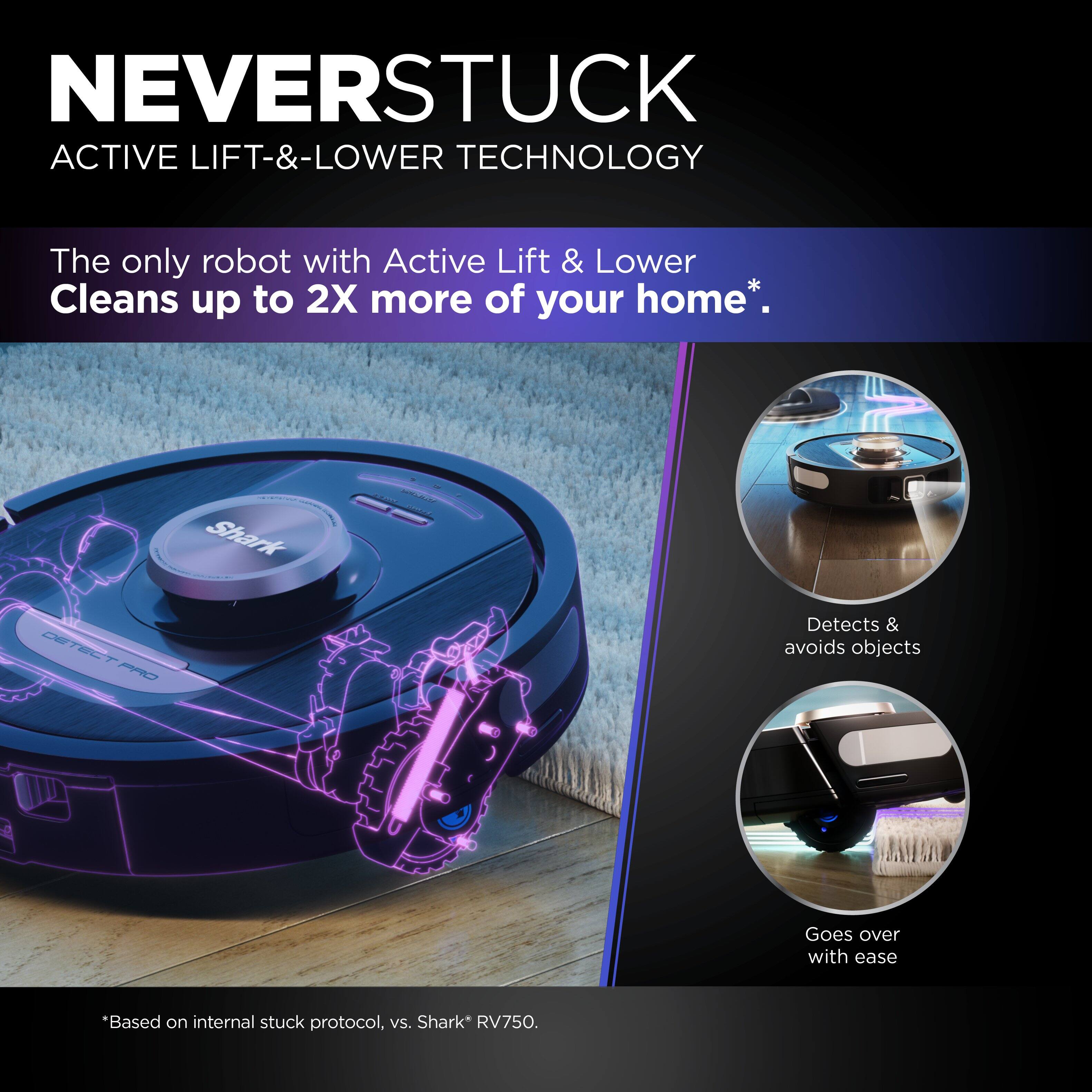 NEVERSTUCK ACTIVE LIFT-&-LOWER TECHNOLOGY The only robot with Active Lift & Lower Cleans up to 2X more of your home*. Shark - DETECT CE 2 PRO Detects & avoids objects Goes over with ease *Based on internal stuck protocol, vs. Shark* RV750.