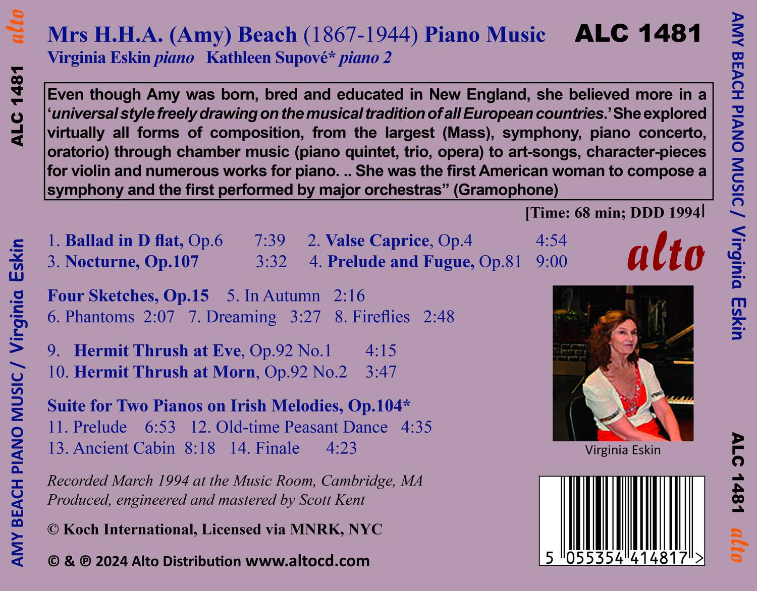 **Mrs H.H.A. (Amy) Beach (1867-1944) Piano Music**

**Virginia Eskin piano Kathleen Supové* piano 2**

Even though Amy was born, bred and educated in New England, she believed more in a 'universal style freely drawing on the musical tradition of all European countries.' She explored virtually all forms of composition, from the largest (Mass), symphony, piano concerto, oratorio) through chamber music (piano quintet, trio, opera) to art-songs, character-pieces for violin and numerous works for piano. She was the first American woman to compose a symphony and the first performed by major orchestras" (Gramophone)

**Music**

1. Ballad in D flat, Op.6 7:39  
2. Valse Caprice, Op.4 4:54  
3. Nocturne, Op.107 3:32  
4. Prelude and Fugue, Op.81 9:00  
5. Four Sketches, Op.15 In Autumn 2:16  
6. Phantoms 2:07  
7. Dreaming 3:2