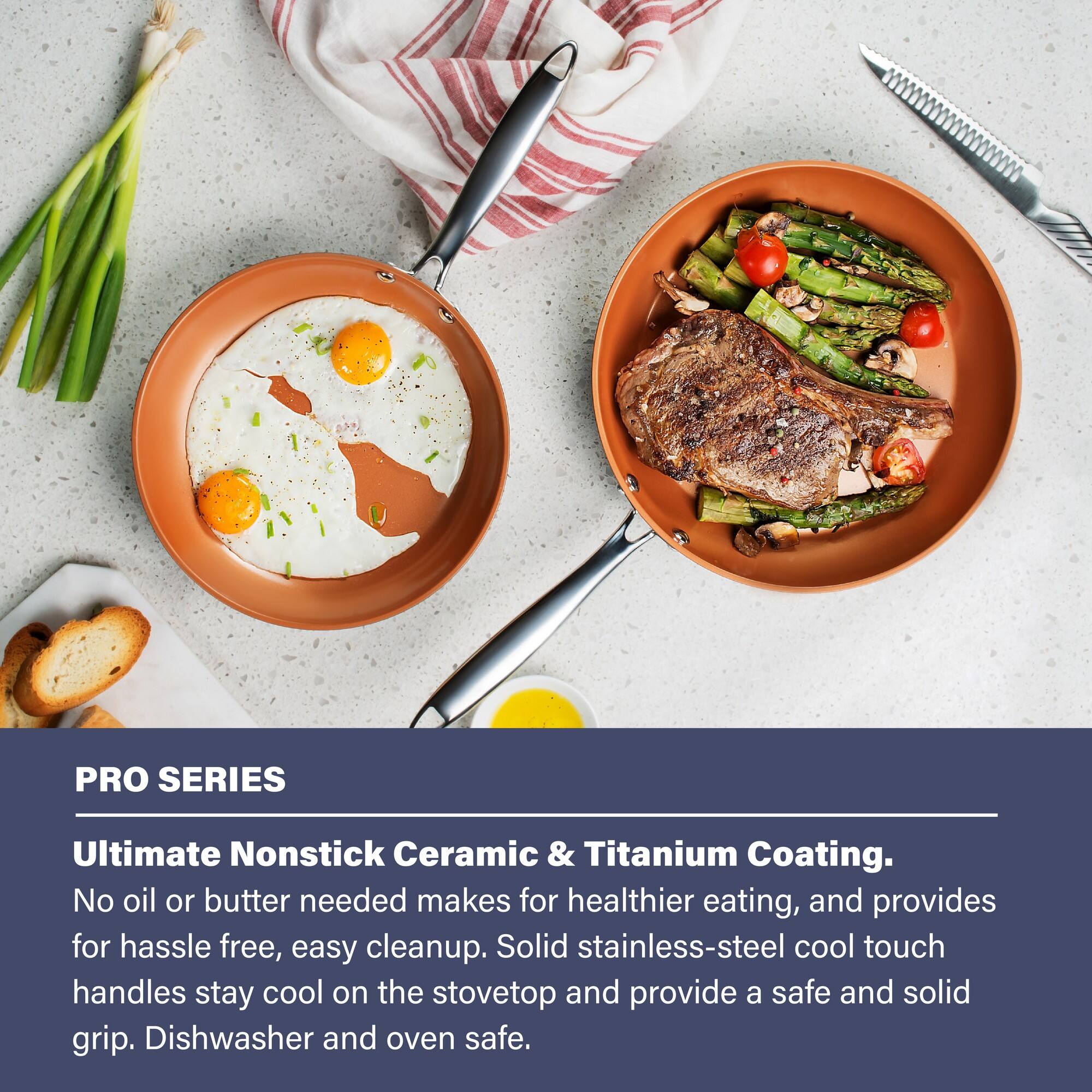 PRO SERIES Ultimate Nonstick Ceramic & Titanium Coating. No oil or butter needed makes for healthier eating, and provides for hassle free, easy cleanup. Solid stainless-steel cool touch handles stay cool on the stovetop and provide a safe and solid grip. Dishwasher and oven safe.