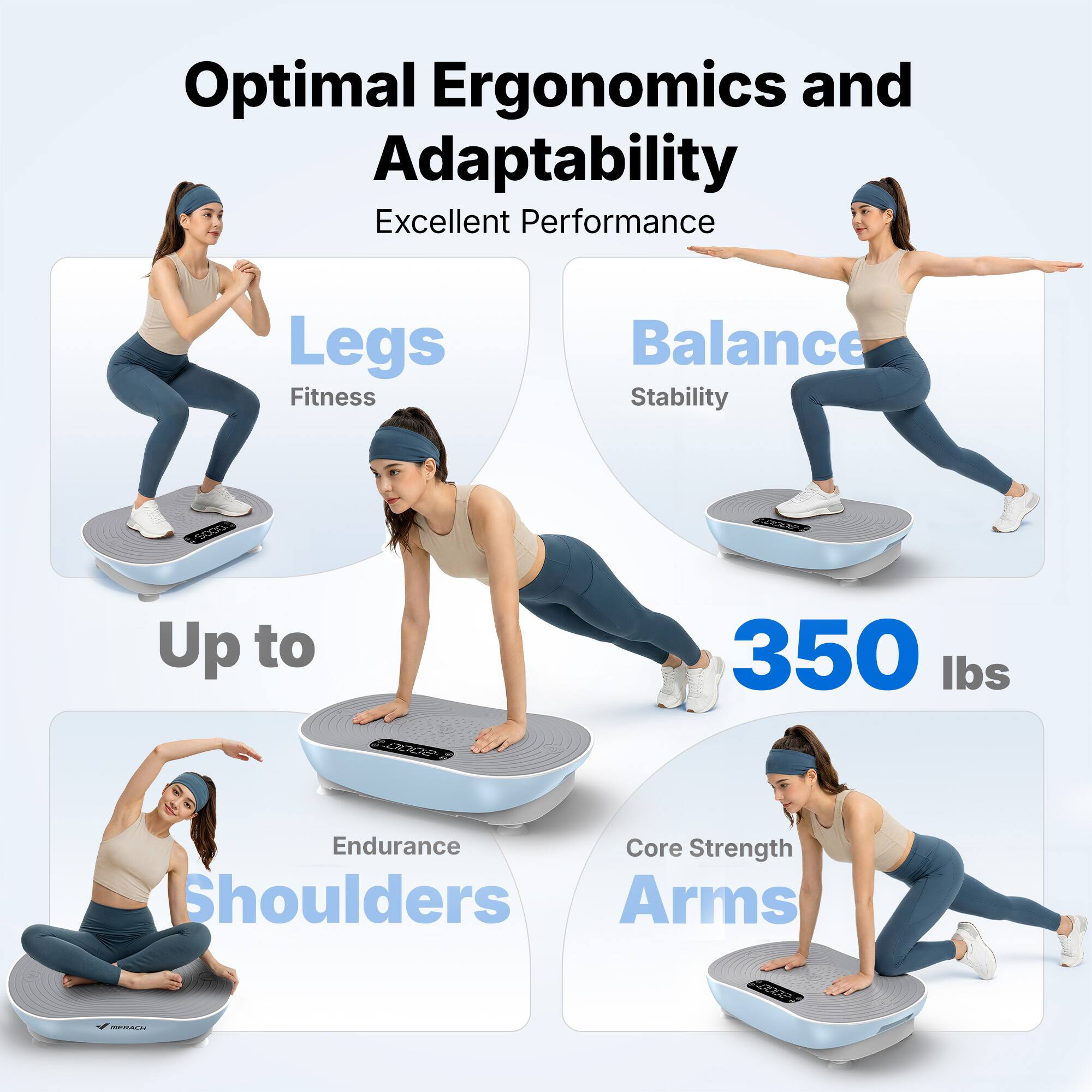 Optimal Ergonomics and Adaptability  
Excellent Performance  
Legs: Fitness  
Balance: Stability  
Up to 350 lbs  
Endurance: Shoulders  
Core Strength: Arms