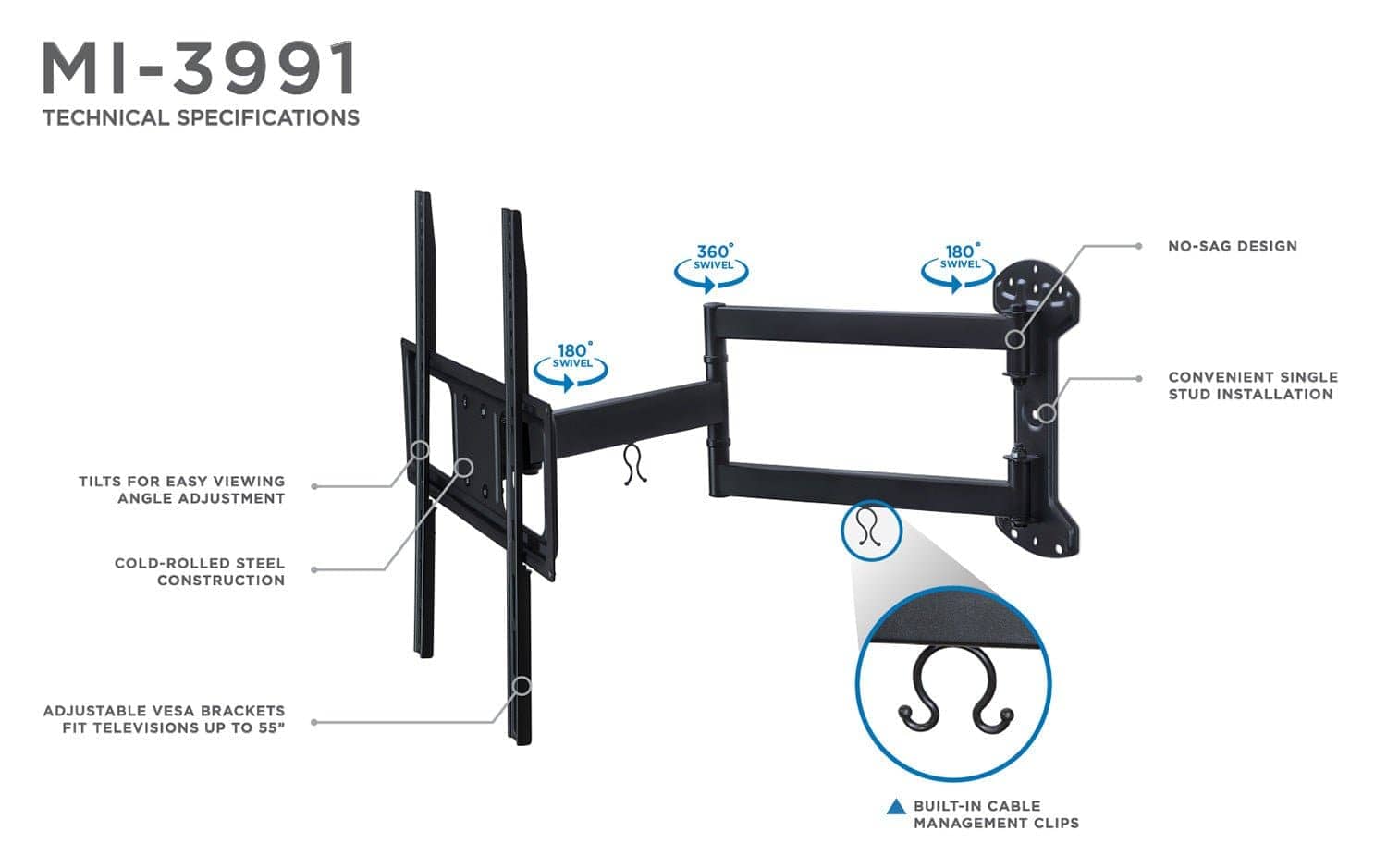 MI-3991  
TECHNICAL SPECIFICATIONS  

- 360° SWIVEL  
- 180° SWIVEL  
- NO-SAG DESIGN  
- CONVENIENT SINGLE STUD INSTALLATION  
- TILTS FOR EASY VIEWING ANGLE ADJUSTMENT  
- COLD-ROLLED STEEL CONSTRUCTION  
- ADJUSTABLE VESA BRACKETS FIT TELEVISIONS UP TO 55"  
- BUILT-IN CABLE MANAGEMENT CLIPS