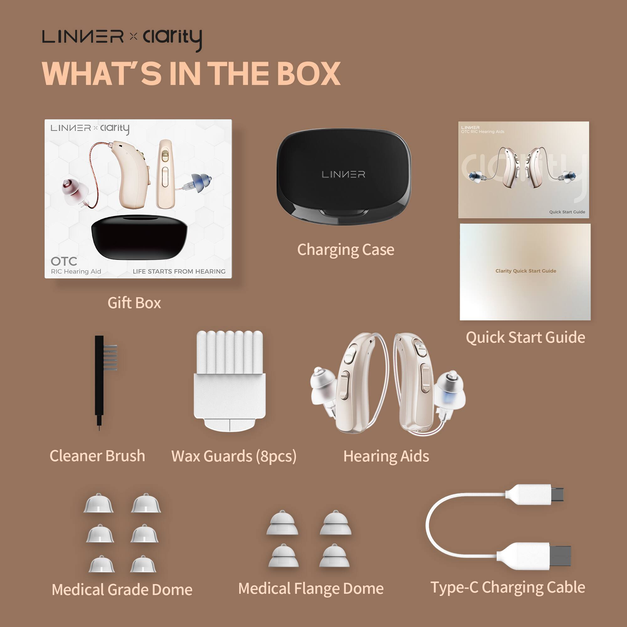 LINIER x clarity
WHAT'S IN THE BOX
- Gift Box
- OTC RIC Hearing Aid
- LIFE STARTS FROM HEARING
- Charging Case
- Quick Start Guide
- Clarity Quick Start Guide
- Cleaner Brush
- Wax Guards (8pcs)
- Hearing Aids
- Medical Grade Dome
- Medical Flange Dome
- Type-C Charging Cable