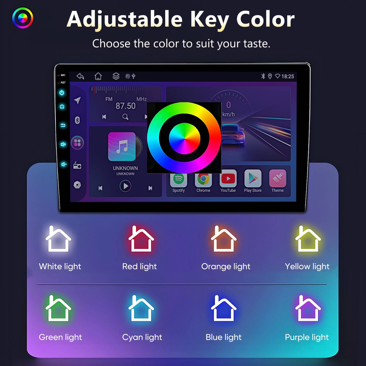 Adjustable Key Color  
Choose the color to suit your taste.  

M an 18:25 FM MHz 87.50 N 0 km/h  
UNKNOWN UNKNOWN N N  

Spotify Chrome YouTube Play Store Theme  

White light  
Red light  
Orange light  
Yellow light  
Green light  
Cyan light  
Blue light  
Purple light