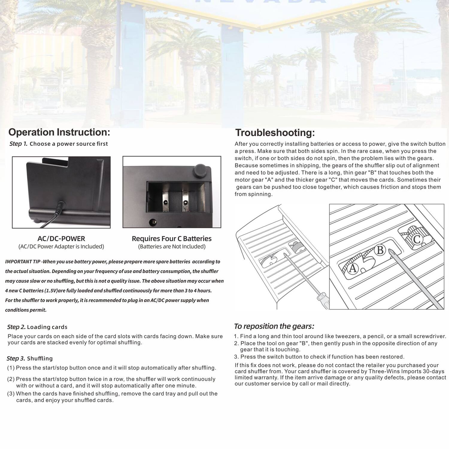 Operation Instruction:
Step 1. Choose a power source first

Troubleshooting:
After correctly installing batteries or access to power, give the switch button a press. Make sure that both sides spin. In the rare case, when you press the switch, if one or both sides do not spin, then the problem lies with the gears. Because sometimes in shipping, the gears of the shuffler slip out of alignment and need to be adjusted. There is a long, thin gear "B" that touches both the motor gear "A" and the thicker gear "C" that moves the cards. Sometimes their gears can be pushed too close together, which causes friction and stops them from spinning.

AC/DC-POWER (AC/DC Power Adapter is Included)
Requires Four Batteries (Batteries are Not Included)

IMPORTANT TIP: When you use battery power, please prepare more spare batteries according to the actual situation. Depending on your frequency of use and battery consumption, the shuffler may cause slow or no shuffling, but this is not a quality issue. The above situation may occur when 4 new batteries are fully loaded and shuffled continuously for more than 3 to 4 hours. For the shuffler to work properly, it is recommended to plug in an AC/DC power supply when conditions permit.

Step 2. Loading cards
Place your cards on each side of the card slots with cards facing down. Make sure your cards are stacked evenly for optimal shuffling.

Step 3. Shuffling
(1) Press the start/stop button once and it will stop automatically. After starting, it will work continuously with or without a card, and it will stop automatically after one minute.
(2) When the cards have finished shuffling, remove the card tray and pull out the cards, and enjoy your shuffled cards.

To reposition the gears:
1. Find a long and thin tool around like tweezers, a pencil, or a small screwdriver.
2. Place the tool on gear "B", then gently push in the opposite direction of any gear that is not touching.
3. Press the switch button to check if function has been restored.

If this fix does not work, please do not contact the retailer. Your card shuffler is covered by Three-Wins Imports 30