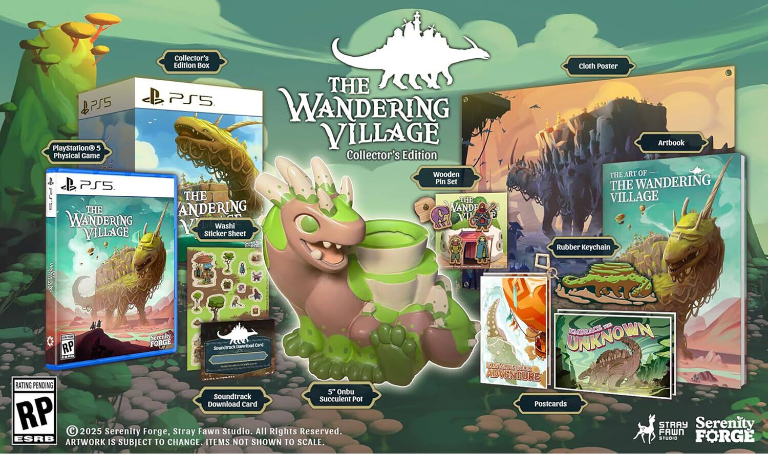 PS5 PlayStation 5 Physical Game  
THE WANDERING VILLAGE Collector's Edition Box  
THE WANDERING VILLAGE Collector's Edition Wooden Pin Set  
Washi Sticker Sheet  
Cloth Poster  
Artbook: THE ART OF THE WANDERING VILLAGE  
Rubber Keychain  
Soundtrack Download Card  
5" Onbu Succulent Pot  
Postcards  

RATING PENDING  
RP  

© 2025 Serenity Forge, Stray Fawn Studio. All Rights Reserved.  
ARTWORK IS SUBJECT TO CHANGE. ITEMS NOT SHOWN TO SCALE.  
SUBJECT TO CHANGE.  
STRAY FAWN STUDIO  
SERENITY FORGE