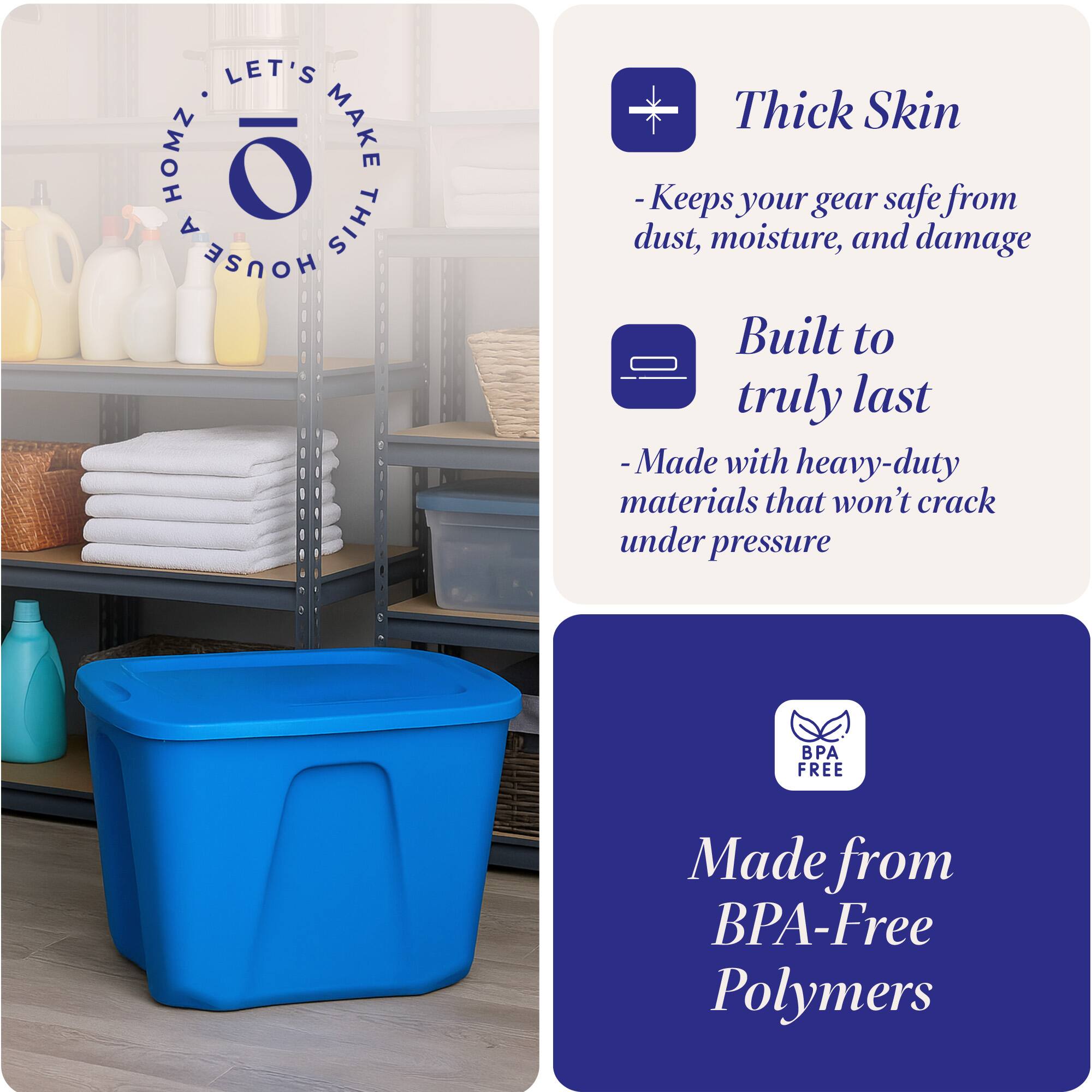 LET'S MAKE THIS HOUSE HOMZ

Thick Skin
- Keeps your gear safe from dust, moisture, and damage

Built to truly last
- Made with heavy-duty materials that won't crack under pressure

Made from BPA-Free Polymers