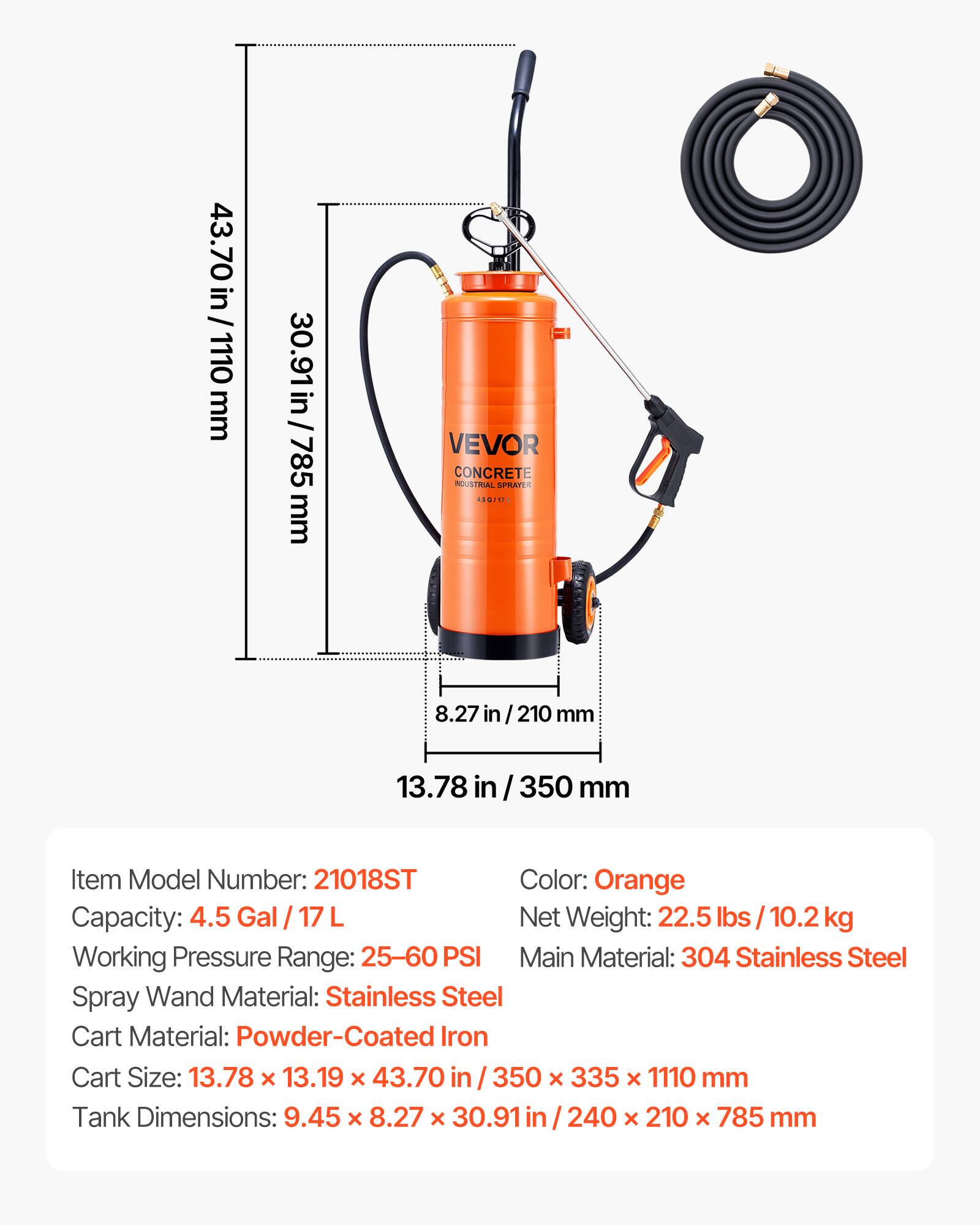 43.70 in/1110 mm  
30.91 in/785 mm  
VEVOR CONCRETE INDUSTRIAL SPRAYER  
8.27 in / 210 mm  
13.78 in / 350 mm  

Item Model Number: 21018ST  
Color: Orange  
Capacity: 4.5 Gal / 17 L  
Net Weight: 22.5 lbs / 10.2 kg  
Working Pressure Range: 25-60 PSI  
Main Material: 304 Stainless Steel  
Spray Wand Material: Stainless Steel  
Cart Material: Powder-Coated Iron  
Cart Size: 13.78 x 13.19 x 43.70 in / 350 x 335 x 1110 mm  
Tank Dimensions: 9.45 x 8.27 x 30.91 in / 240 x 210 x 785 mm