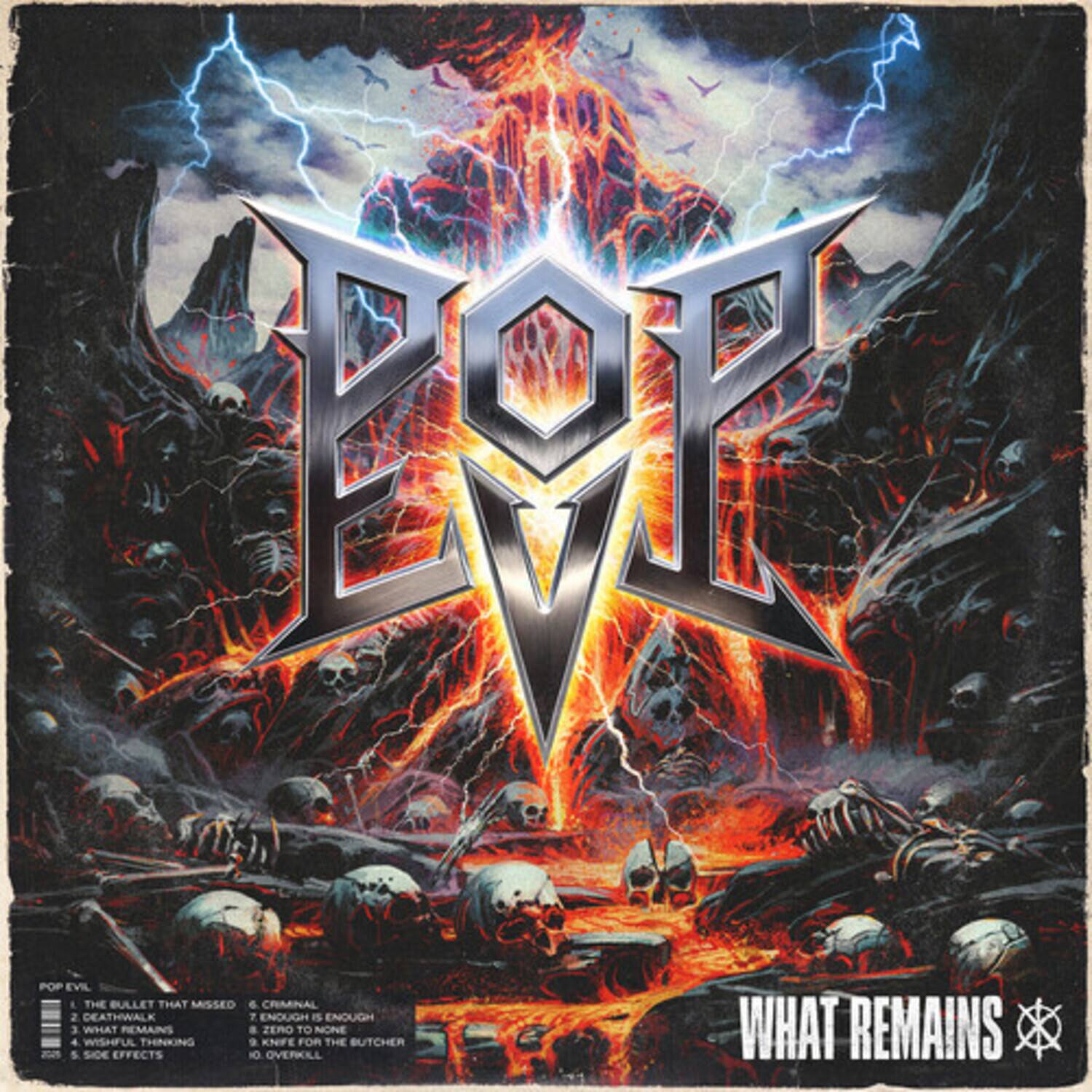 Sure, here is the corrected and grouped text from the image:

---

**POP EVIL**

1. THE BULLET THAT MISSED  
2. DEATHWALK  
3. WHAT REMAINS  
4. WISHFUL SIDE EFFECTS  
5. ZERO KNIFE FOR NONE  
6. CRIMINAL  
7. ENOUGH IS ENOUGH  
8. OVERKILL  
9. THE BUTCHER  
10. WHAT REMAINS  

**WHAT REMAINS**