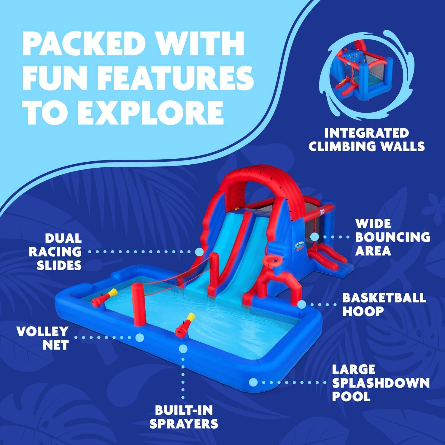 PACKED WITH FUN FEATURES TO EXPLORE
INTEGRATED CLIMBING WALLS
DUAL RACING SLIDES
WIDE BOUNCING AREA
VOLLEY NET
BASKETBALL HOOP
BUILT-IN SPRAYERS
LARGE SPLASHDOWN POOL