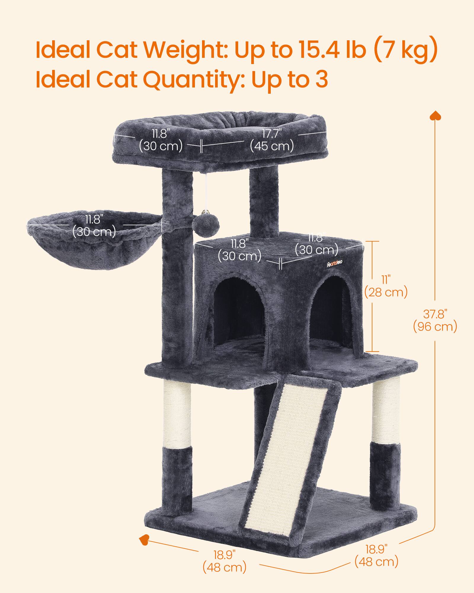 Ideal Cat Weight: Up to 15.4 lb (7 kg)  
Ideal Cat Quantity: Up to 3  

11.8" (30 cm)  
17.7" (45 cm)  
11.8" (30 cm)  
62 11.8" (30 cm)  
11.8 (30 cm)  
11" (28 cm) 37.8" (96 cm)  
18.9" (48 cm)