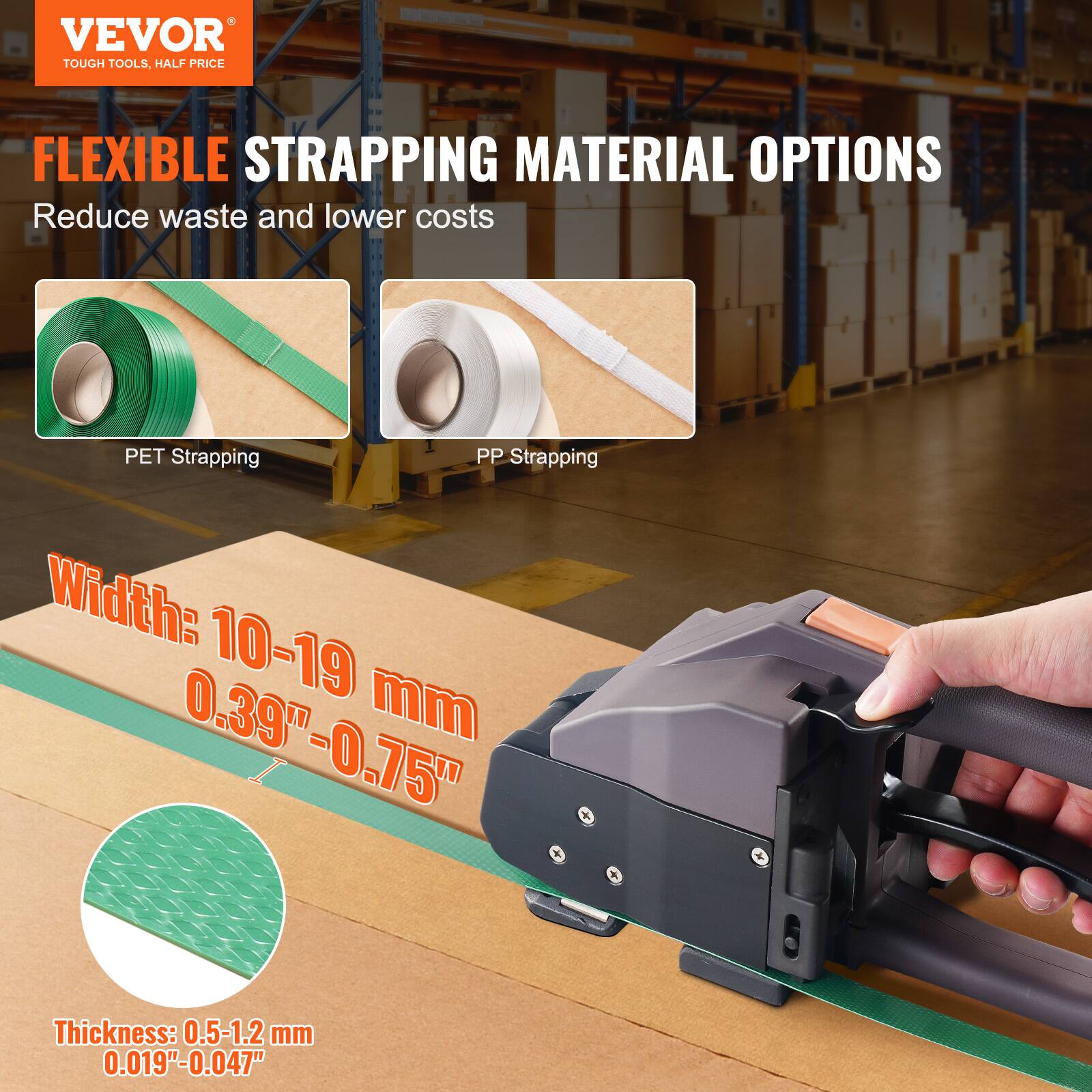VEVOR  
TOUGH TOOLS, HALF PRICE

FLEXIBLE STRAPPING MATERIAL OPTIONS  
Reduce waste and lower costs

PET Strapping  
PP Strapping

Width: 10-19 mm  
0.39" - 0.75"

Thickness: 0.5-1.2 mm  
0.019" - 0.047"