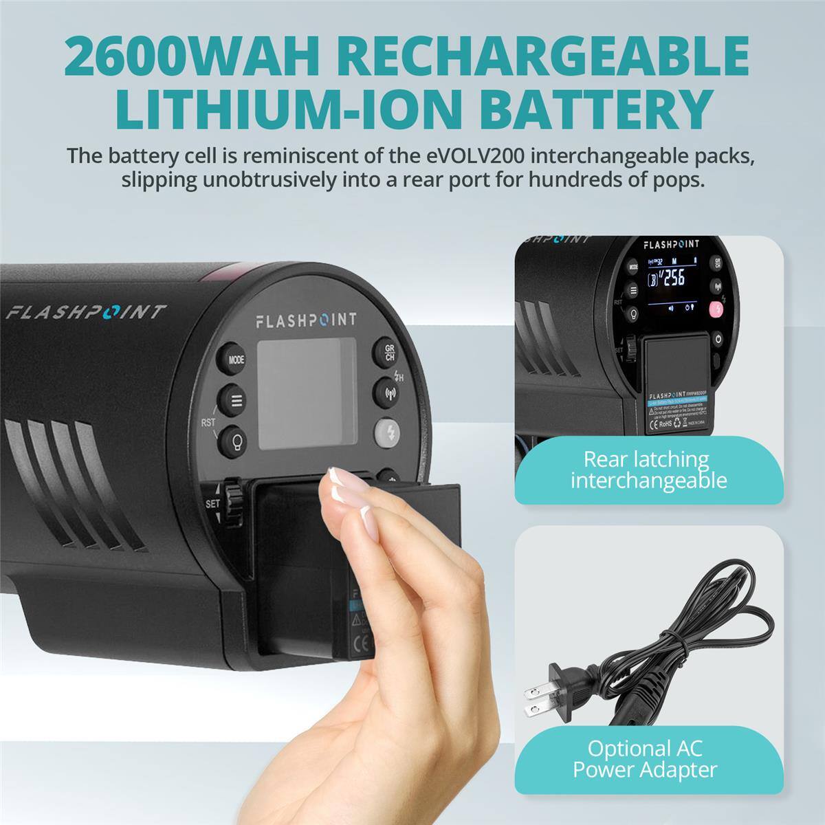 2600WAH RECHARGEABLE LITHIUM-ION BATTERY

The battery cell is reminiscent of the eVOLV200 interchangeable packs, slipping unobtrusively into a rear port for hundreds of pops.

FLASHPOINT FLASHPOINT FLASHPOINT

GR MODE Cn

256 D1

I

M

RST SET

1 4

CE

Rear latching interchangeable

Optional AC Power Adapter