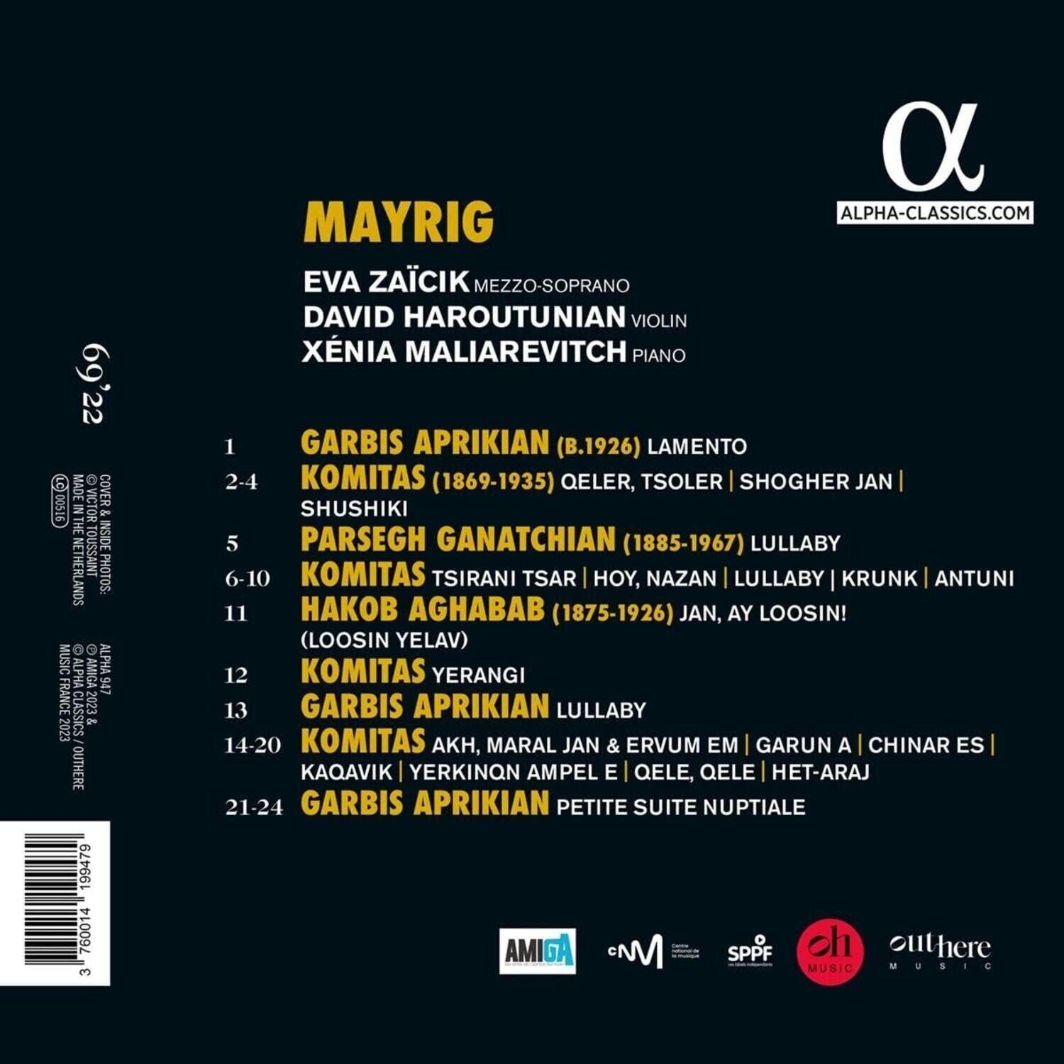 MAYRIG

EVA ZAČÍK MEZZO-SOPRANO  
DAVID HAROUTUNIAN VIOLIN  
XÉNIA MALIAREVITCH PIANO

1. GARBIS APRIKIAN (B.1926) LAMENTO  
2-4. KOMITAS (1869-1935) QELER, TSOLER | SHOGHER JAN | SHUSHIKI  
5. PARSEGH GANATCHIAN (1885-1967) LULLABY  
6-10. KOMITAS TSIRANI TSAR | HOY, NAZAN | LULLABY | KRUNK | ANTUNI  
11. HAKOB AGHABAB (1875-1926) JAN, AY LOOSIN! (LOOSIN YELAV)  
12. KOMITAS YERANGI  
13. GARBIS APRIKIAN LULLABY  
14-20. KOMITAS AKH, MARAL JAN & ERVUM EM | GARUN A | CHINAR ES | KAQAV