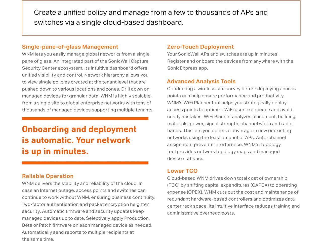 Create a unified policy and manage from a few to thousands of APs and switches via a single cloud-based dashboard.

**Single-pane-of-glass Management**
WNM lets you easily manage global networks from a single pane of glass. An integrated part of the SonicWall Capture Security Center ecosystem, its intuitive dashboard offers unified visibility and control. Network hierarchy allows you to view single policies created at the tenant level that are pushed down to various locations and zones. Drill down on managed devices for granular data. WNM is highly scalable, from a single site to global enterprise networks with tens of thousands of managed devices supporting multiple tenants.

**Zero-Touch Deployment**
Your SonicWall APs and switches are up in minutes. Register and onboard the devices from anywhere with the SonicExpress app.

**Advanced Analysis Tools**
Conducting a wireless site survey before deploying access points can help ensure performance and productivity. WNM's WiFi Planner tool helps you strategically deploy access points to optimize WiFi user experience and avoid costly mistakes. WiFi Planner analyzes placement, building materials, power, signal strength, channel width and radio bands. This lets you optimize coverage in new or existing networks using the least amount of APs. Auto-channel assignment prevents interference. WNM's Topology tool provides network topology maps and managed