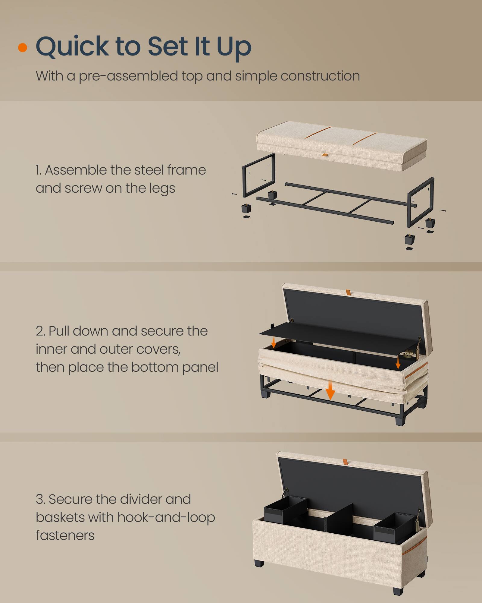 Quick to Set It Up  
With a pre-assembled top and simple construction

1. Assemble the steel frame and screw on the legs

2. Pull down and secure the inner and outer covers, then place the bottom panel

3. Secure the divider and baskets with hook-and-loop fasteners