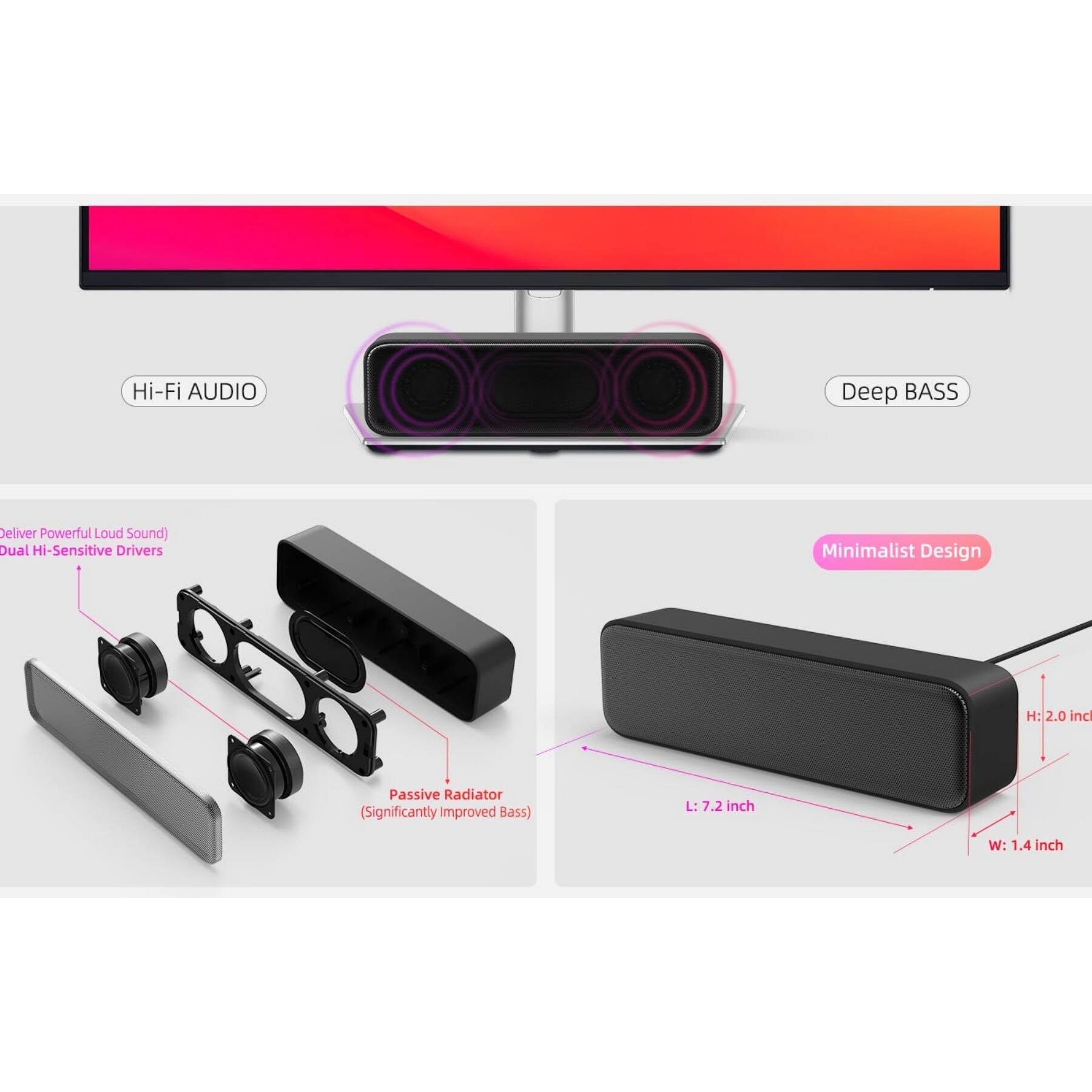 Hi-Fi AUDIO  
Deep BASS  
Deliver Powerful Loud Sound  
Dual Hi-Sensitive Drivers  
Minimalist Design  
H: 2.0 inch  
L: 7.2 inch  
W: 1.4 inch  
Passive Radiator (Significantly Improved Bass)