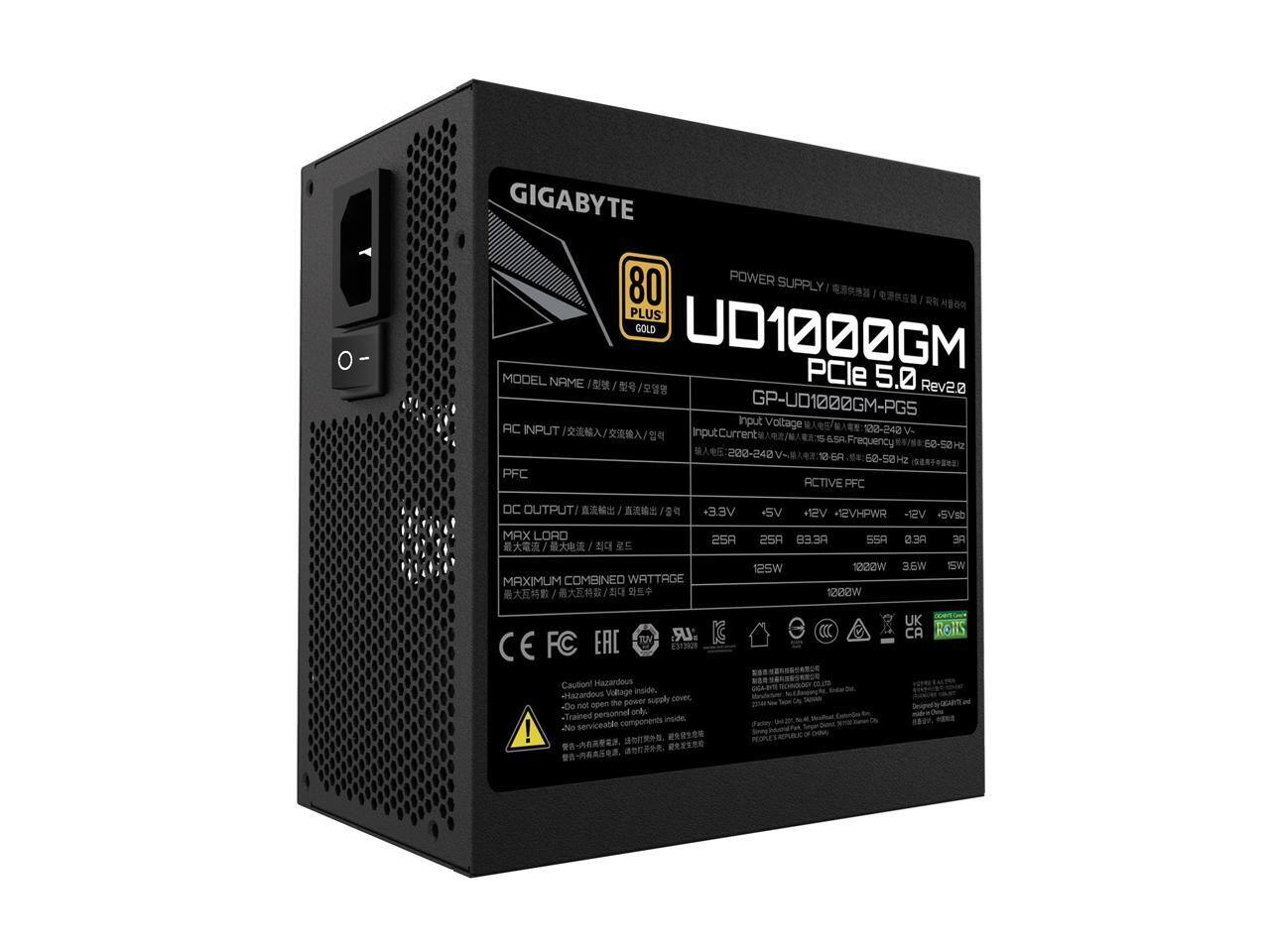 GIGABYTE 80 PLUS GOLD POWER SUPPLY  
MODEL NAME: GP-UD1000GM-PGS  
PCle 5.0 Rev2a  

AC INPUT:  
Input Voltage: 100-240 V  
Input Current: 6.5 A  
Frequency: 50-60 Hz  

DC OUTPUT:  
+3.3V: 25A  
+5V: 25A  
+12V: 83.3A  
-12V: 0.3A  
+5Vsb: 3A  

MAX LOAD:  
125W  
1222W  
36W  

MAXIMUM COMBINED WATTAGE: 1200W  

PFC: ACTIVE  

Caution:  
- Hazardous Voltage Inside.  
- Do not open the power supply cover.  
- Trained personnel only.  
- Serviceable components inside.  

Certifications:  
CE, FCC, EAC, UK, CA, ROHS  

Note:  
Designed by GIGABYTE and manufactured by Aisan Tech.