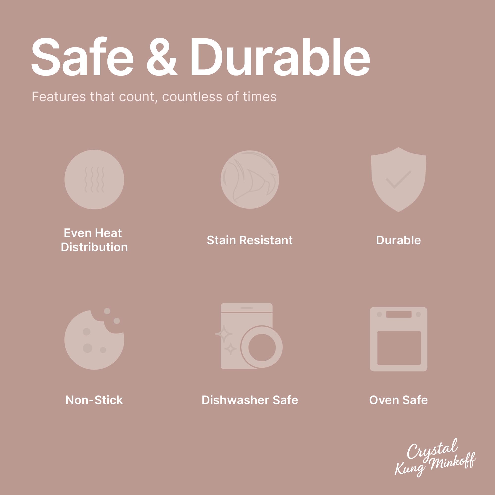 Safe & Durable  
Features that count, countless of times  

- Even Heat Distribution  
- Stain Resistant  
- Durable  
- Non-Stick  
- Dishwasher Safe  
- Oven Safe  

Crystal Kung Minkoff